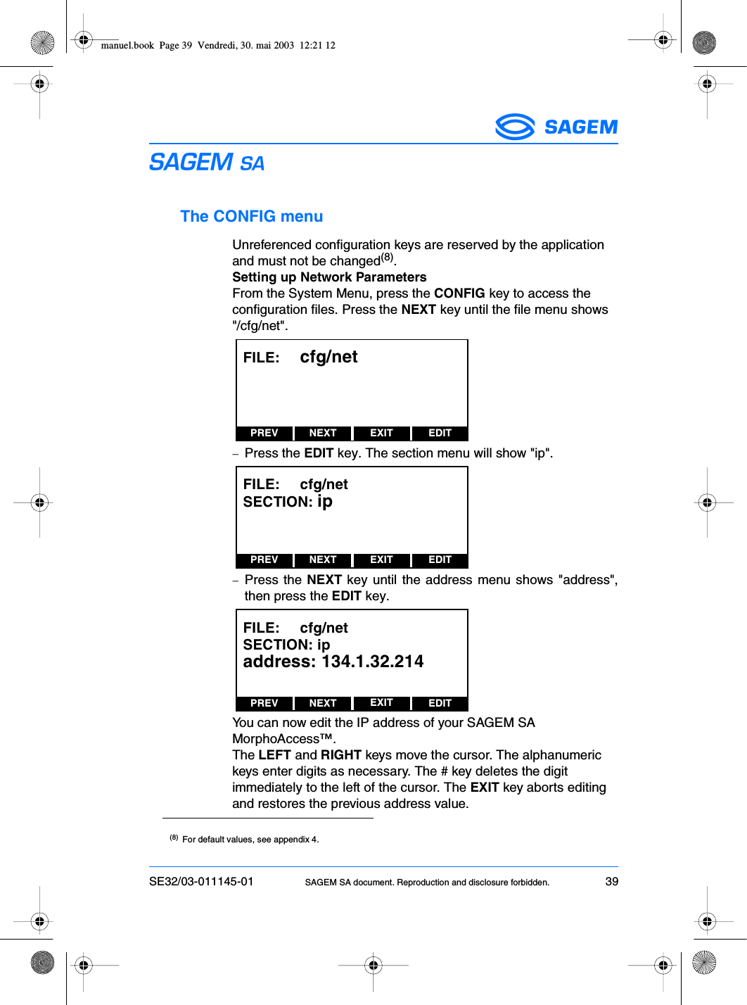 SE32/03-011145-01 SAGEM SA document. Reproduction and disclosure forbidden. 39ESThe CONFIG menuUnreferenced configuration keys are reserved by the applicationand must not be changed(8).Setting up Network ParametersFrom the System Menu, press the CONFIG key to access theconfiguration files. Press the NEXT key until the file menu shows&quot;/cfg/net&quot;.−Press the EDIT key. The section menu will show &quot;ip&quot;.−Press the NEXT key until the address menu shows &quot;address&quot;,then press the EDIT key.You can now edit the IP address of your SAGEM SAMorphoAccess™.The LEFT and RIGHT keys move the cursor. The alphanumerickeys enter digits as necessary. The # key deletes the digitimmediately to the left of the cursor. The EXIT key aborts editingand restores the previous address value.(8) For default values, see appendix 4.PREV NEXT EDITEXITFILE:     cfg/netPREV NEXT EDITEXITFILE:     cfg/netSECTION: ipPREV NEXT EDITEXITFILE:     cfg/netSECTION: ipaddress: 134.1.32.214manuel.book  Page 39  Vendredi, 30. mai 2003  12:21 12