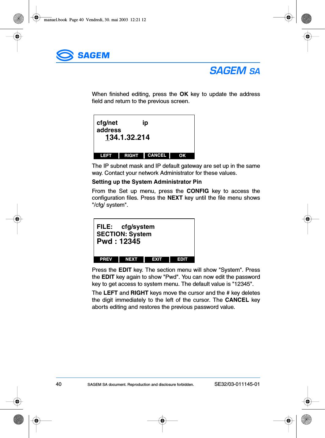 40 SAGEM SA document. Reproduction and disclosure forbidden. SE32/03-011145-01ESWhen finished editing, press the OK key to update the addressfield and return to the previous screen.The IP subnet mask and IP default gateway are set up in the sameway. Contact your network Administrator for these values.Setting up the System Administrator PinFrom the Set up menu, press the CONFIG key to access theconfiguration files. Press the NEXT key until the file menu shows&quot;/cfg/ system&quot;.Press the EDIT key. The section menu will show &quot;System&quot;. Pressthe EDIT key again to show &quot;Pwd&quot;. You can now edit the passwordkey to get access to system menu. The default value is &quot;12345&quot;.The LEFT and RIGHT keys move the cursor and the # key deletesthe digit immediately to the left of the cursor. The CANCEL keyaborts editing and restores the previous password value.LEFT RIGHT OKCANCELcfg/net              ipaddress    134.1.32.214PREV NEXT EDITEXITFILE:     cfg/systemSECTION: SystemPwd : 12345manuel.book  Page 40  Vendredi, 30. mai 2003  12:21 12