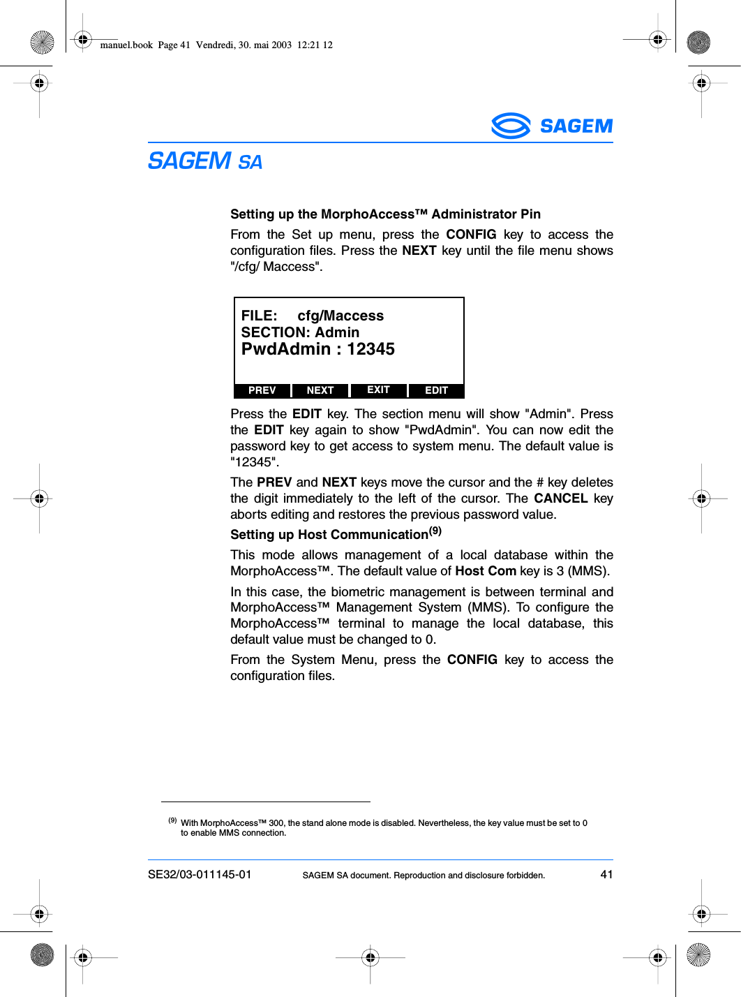 SE32/03-011145-01 SAGEM SA document. Reproduction and disclosure forbidden. 41ESSetting up the MorphoAccess™ Administrator PinFrom the Set up menu, press the CONFIG key to access theconfiguration files. Press the NEXT key until the file menu shows&quot;/cfg/ Maccess&quot;.Press the EDIT key. The section menu will show &quot;Admin&quot;. Pressthe  EDIT key again to show &quot;PwdAdmin&quot;. You can now edit thepassword key to get access to system menu. The default value is&quot;12345&quot;.The PREV and NEXT keys move the cursor and the # key deletesthe digit immediately to the left of the cursor. The CANCEL keyaborts editing and restores the previous password value.Setting up Host Communication(9)This mode allows management of a local database within theMorphoAccess™. The default value of Host Com key is 3 (MMS).In this case, the biometric management is between terminal andMorphoAccess™ Management System (MMS). To configure theMorphoAccess™ terminal to manage the local database, thisdefault value must be changed to 0.From the System Menu, press the CONFIG key to access theconfiguration files.(9) With MorphoAccess™ 300, the stand alone mode is disabled. Nevertheless, the key value must be set to 0to enable MMS connection.PREV NEXT EDITEXITFILE:     cfg/MaccessSECTION: AdminPwdAdmin : 12345manuel.book  Page 41  Vendredi, 30. mai 2003  12:21 12