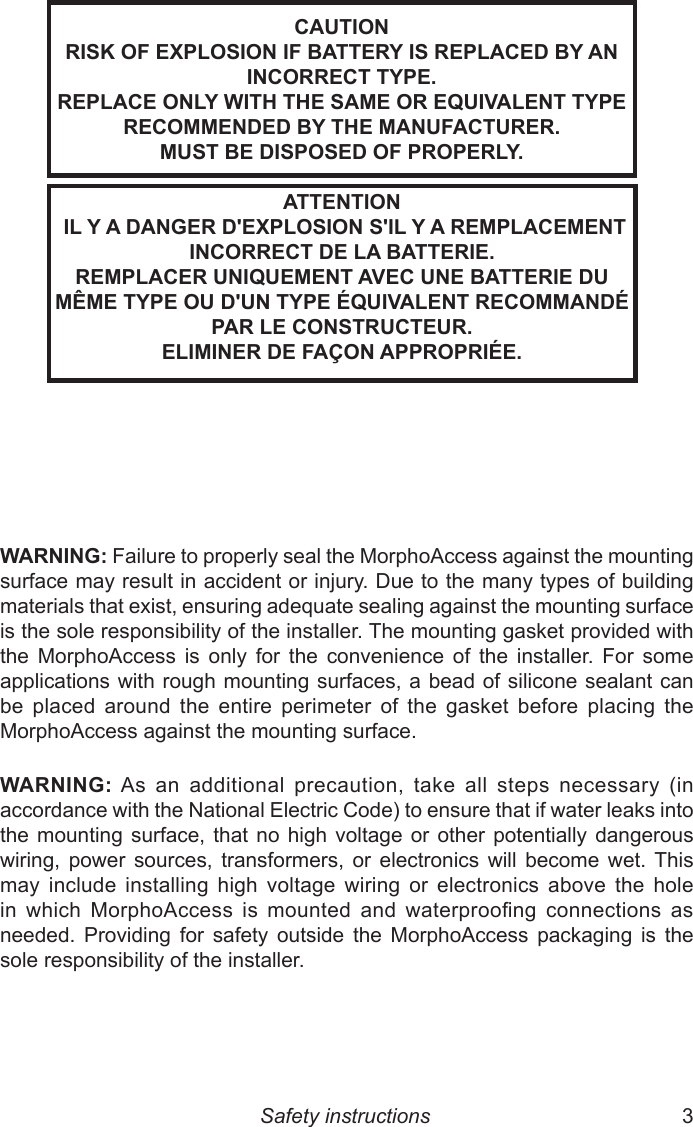 2  3CAUTIONRISK OF EXPLOSION IF BATTERY IS REPLACED BY AN INCORRECT TYPE.REPLACE ONLY WITH THE SAME OR EQUIVALENT TYPE RECOMMENDED BY THE MANUFACTURER.MUST BE DISPOSED OF PROPERLY.Safety instructionsATTENTION IL Y A DANGER D&apos;EXPLOSION S&apos;IL Y A REMPLACEMENT INCORRECT DE LA BATTERIE.REMPLACER UNIQUEMENT AVEC UNE BATTERIE DU MÊME TYPE OU D&apos;UN TYPE ÉQUIVALENT RECOMMANDÉ PAR LE CONSTRUCTEUR. ELIMINER DE FAÇON APPROPRIÉE.WARNING: Failure to properly seal the MorphoAccess against the mounting surface may result in accident or injury. Due to the many types of building materials that exist, ensuring adequate sealing against the mounting surface is the sole responsibility of the installer. The mounting gasket provided with the  MorphoAccess  is  only  for  the  convenience  of  the  installer.  For  some applications with  rough mounting surfaces, a bead of silicone sealant can be  placed  around  the  entire  perimeter  of  the  gasket  before  placing  the MorphoAccess against the mounting surface.WARNING: As  an  additional  precaution,  take  all  steps  necessary  (in accordance with the National Electric Code) to ensure that if water leaks into the mounting  surface,  that no  high  voltage or  other  potentially dangerous wiring,  power  sources,  transformers,  or  electronics  will  become  wet.  This may  include  installing  high  voltage  wiring  or  electronics  above  the  hole in  which  MorphoAccess  is  mounted  and  waterproong  connections  as needed.  Providing  for  safety  outside  the  MorphoAccess  packaging  is  the sole responsibility of the installer.