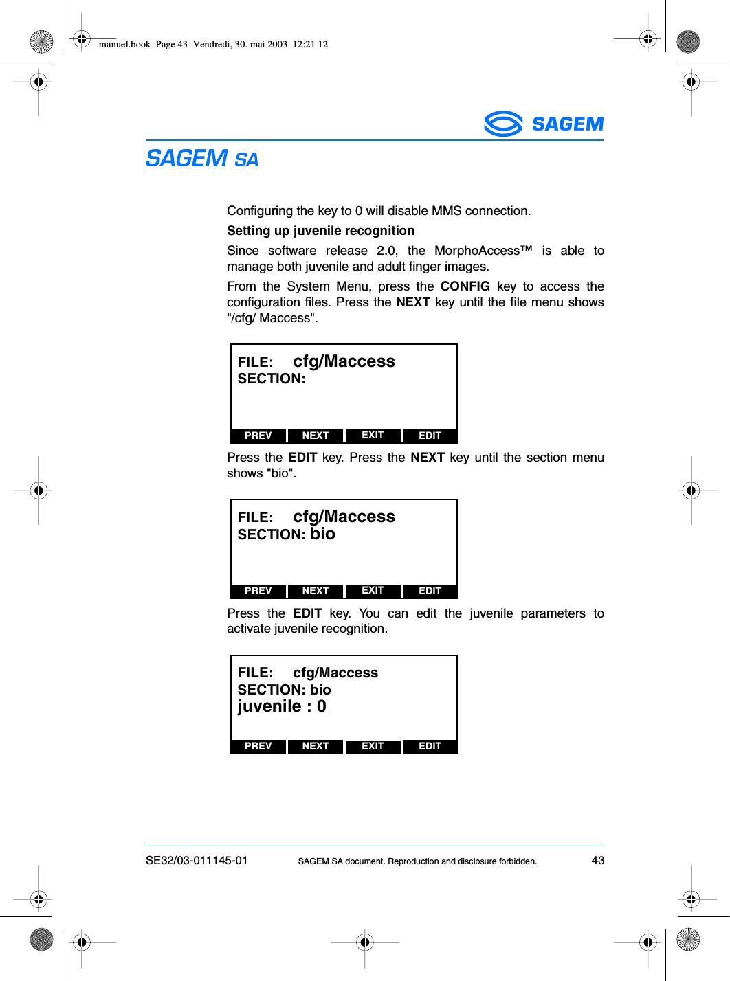 SE32/03-011145-01 SAGEM SA document. Reproduction and disclosure forbidden. 43ESConfiguring the key to 0 will disable MMS connection.Setting up juvenile recognitionSince software release 2.0, the MorphoAccess™ is able tomanage both juvenile and adult finger images.From the System Menu, press the CONFIG key to access theconfiguration files. Press the NEXT key until the file menu shows&quot;/cfg/ Maccess&quot;.Press the EDIT key. Press the NEXT key until the section menushows &quot;bio&quot;.Press the EDIT key. You can edit the juvenile parameters toactivate juvenile recognition.PREV NEXT EDITEXITFILE:     cfg/MaccessSECTION:PREV NEXT EDITEXITFILE:     cfg/MaccessSECTION: bioPREV NEXT EDITEXITFILE:     cfg/MaccessSECTION: biojuvenile : 0manuel.book  Page 43  Vendredi, 30. mai 2003  12:21 12