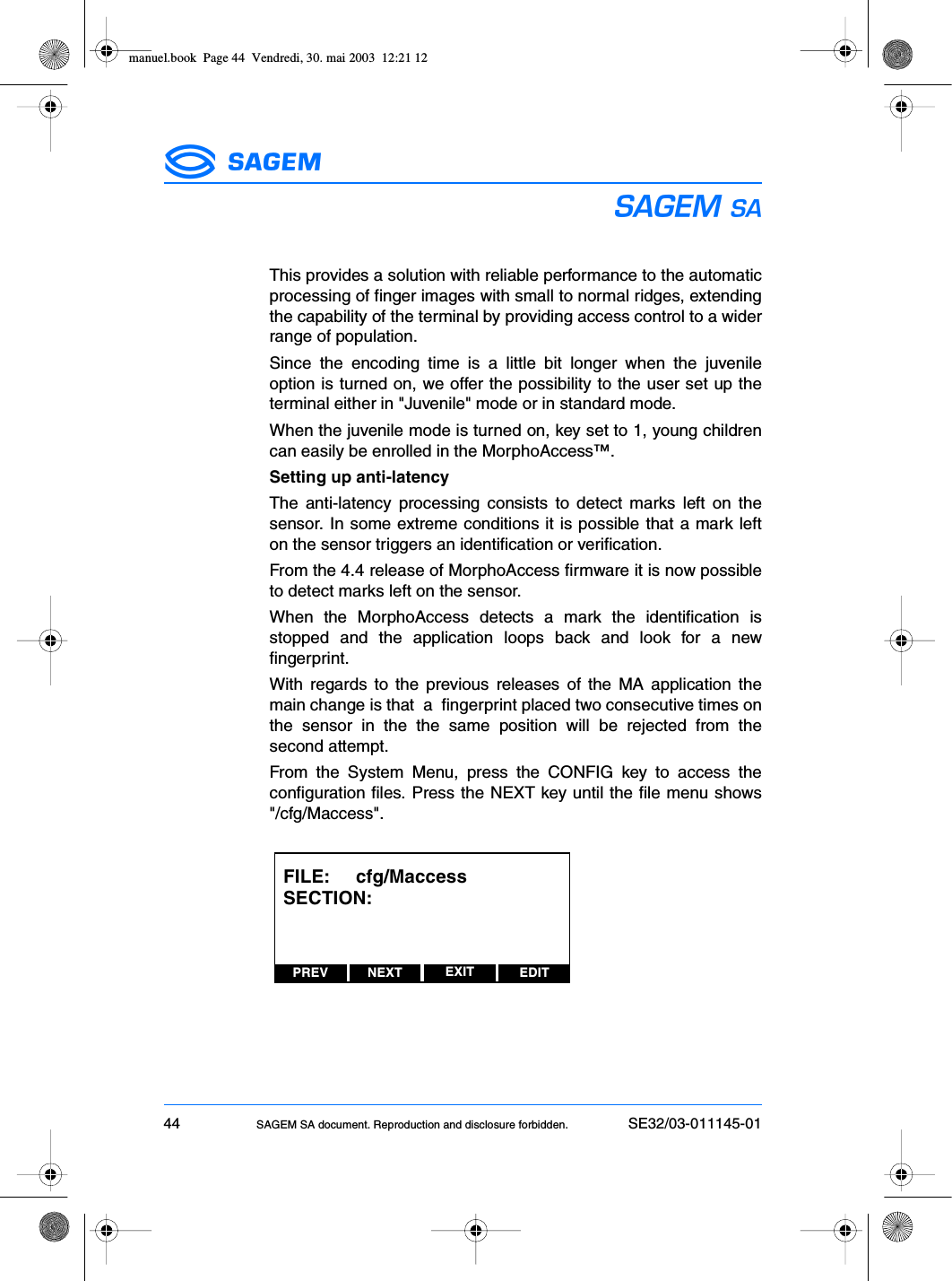 44 SAGEM SA document. Reproduction and disclosure forbidden. SE32/03-011145-01ESThis provides a solution with reliable performance to the automaticprocessing of finger images with small to normal ridges, extendingthe capability of the terminal by providing access control to a widerrange of population.Since the encoding time is a little bit longer when the juvenileoption is turned on, we offer the possibility to the user set up theterminal either in &quot;Juvenile&quot; mode or in standard mode.When the juvenile mode is turned on, key set to 1, young childrencan easily be enrolled in the MorphoAccess™.Setting up anti-latencyThe anti-latency processing consists to detect marks left on thesensor. In some extreme conditions it is possible that a mark lefton the sensor triggers an identification or verification.From the 4.4 release of MorphoAccess firmware it is now possibleto detect marks left on the sensor.When the MorphoAccess detects a mark the identification isstopped and the application loops back and look for a newfingerprint.With regards to the previous releases of the MA application themain change is that  a  fingerprint placed two consecutive times onthe sensor in the the same position will be rejected from thesecond attempt.From the System Menu, press the CONFIG key to access theconfiguration files. Press the NEXT key until the file menu shows&quot;/cfg/Maccess&quot;.PREV NEXT EDITEXITFILE:     cfg/MaccessSECTION: manuel.book  Page 44  Vendredi, 30. mai 2003  12:21 12