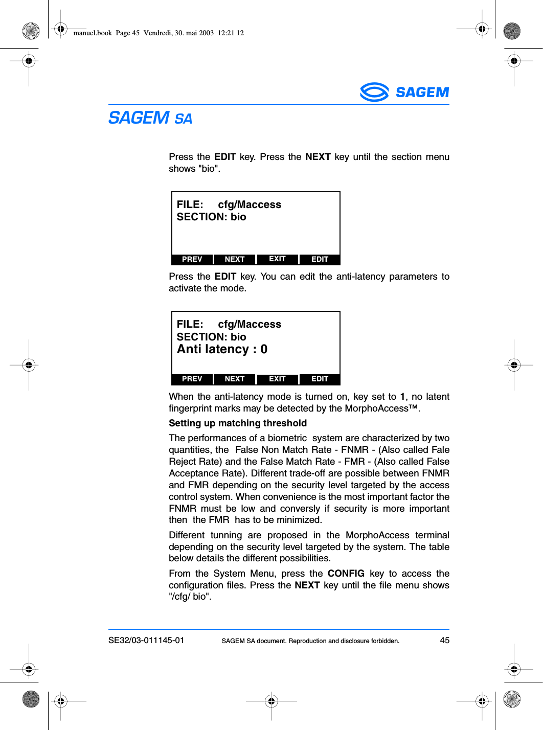 SE32/03-011145-01 SAGEM SA document. Reproduction and disclosure forbidden. 45ESPress the EDIT key. Press the NEXT key until the section menushows &quot;bio&quot;.Press the EDIT key. You can edit the anti-latency parameters toactivate the mode.When the anti-latency mode is turned on, key set to 1, no latentfingerprint marks may be detected by the MorphoAccess™.Setting up matching thresholdThe performances of a biometric  system are characterized by twoquantities, the  False Non Match Rate - FNMR - (Also called FaleReject Rate) and the False Match Rate - FMR - (Also called FalseAcceptance Rate). Different trade-off are possible between FNMRand FMR depending on the security level targeted by the accesscontrol system. When convenience is the most important factor theFNMR must be low and conversly if security is more importantthen  the FMR  has to be minimized.Different tunning are proposed in the MorphoAccess terminaldepending on the security level targeted by the system. The tablebelow details the different possibilities.From the System Menu, press the CONFIG key to access theconfiguration files. Press the NEXT key until the file menu shows&quot;/cfg/ bio&quot;.PREV NEXT EDITEXITFILE:     cfg/MaccessSECTION: bioPREV NEXT EDITEXITFILE:     cfg/MaccessSECTION: bioAnti latency : 0manuel.book  Page 45  Vendredi, 30. mai 2003  12:21 12