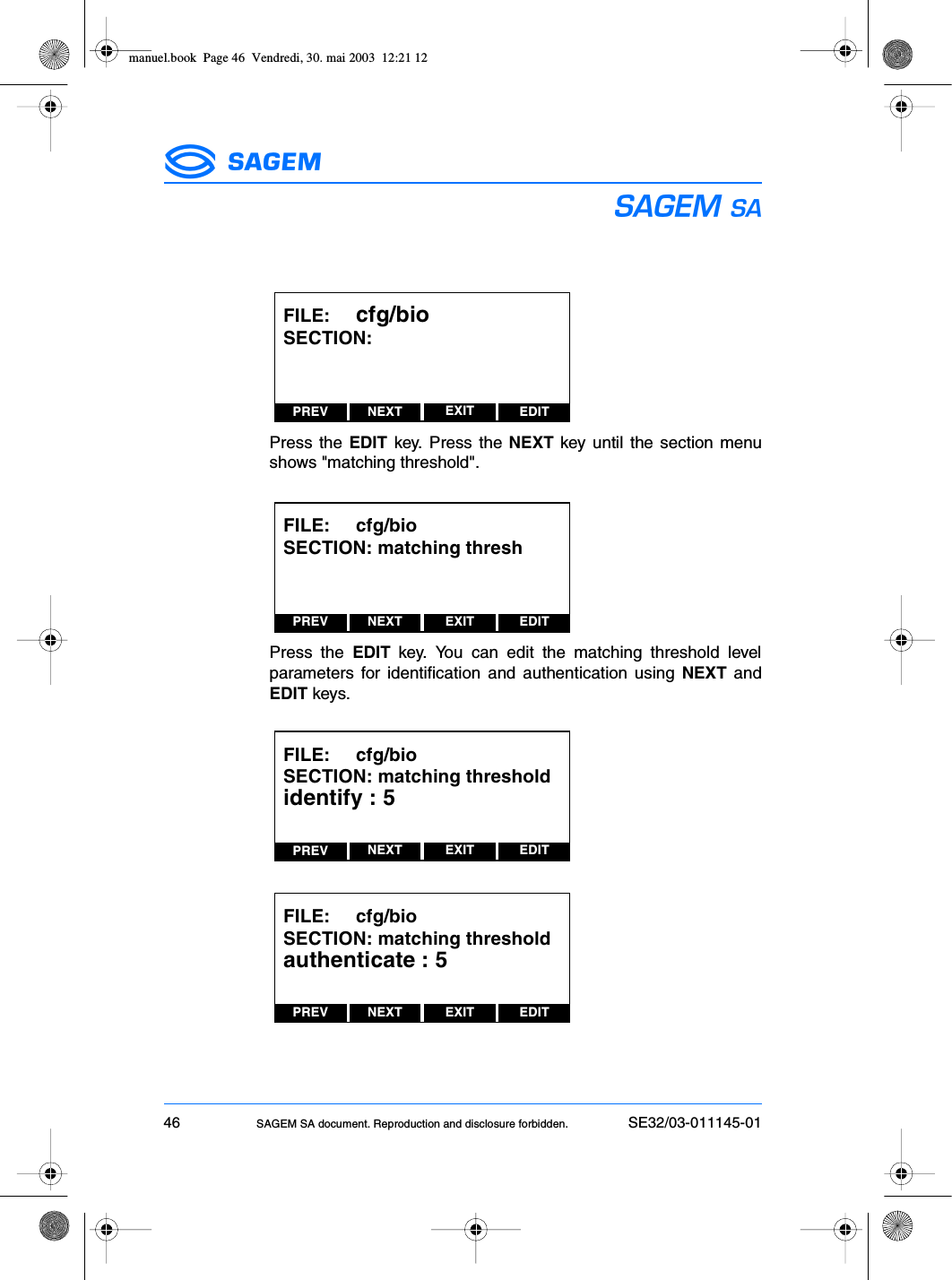 46 SAGEM SA document. Reproduction and disclosure forbidden. SE32/03-011145-01ESPress the EDIT key. Press the NEXT key until the section menushows &quot;matching threshold&quot;.Press the EDIT key. You can edit the matching threshold levelparameters for identification and authentication using NEXT andEDIT keys.PREV NEXT EDITEXITFILE:     cfg/bioSECTION:PREV NEXT EDITEXITFILE:     cfg/bioSECTION: matching threshPREV NEXT EDITEXITFILE:     cfg/bioSECTION: matching thresholdidentify : 5PREV NEXT EDITEXITFILE:     cfg/bioSECTION: matching thresholdauthenticate : 5manuel.book  Page 46  Vendredi, 30. mai 2003  12:21 12