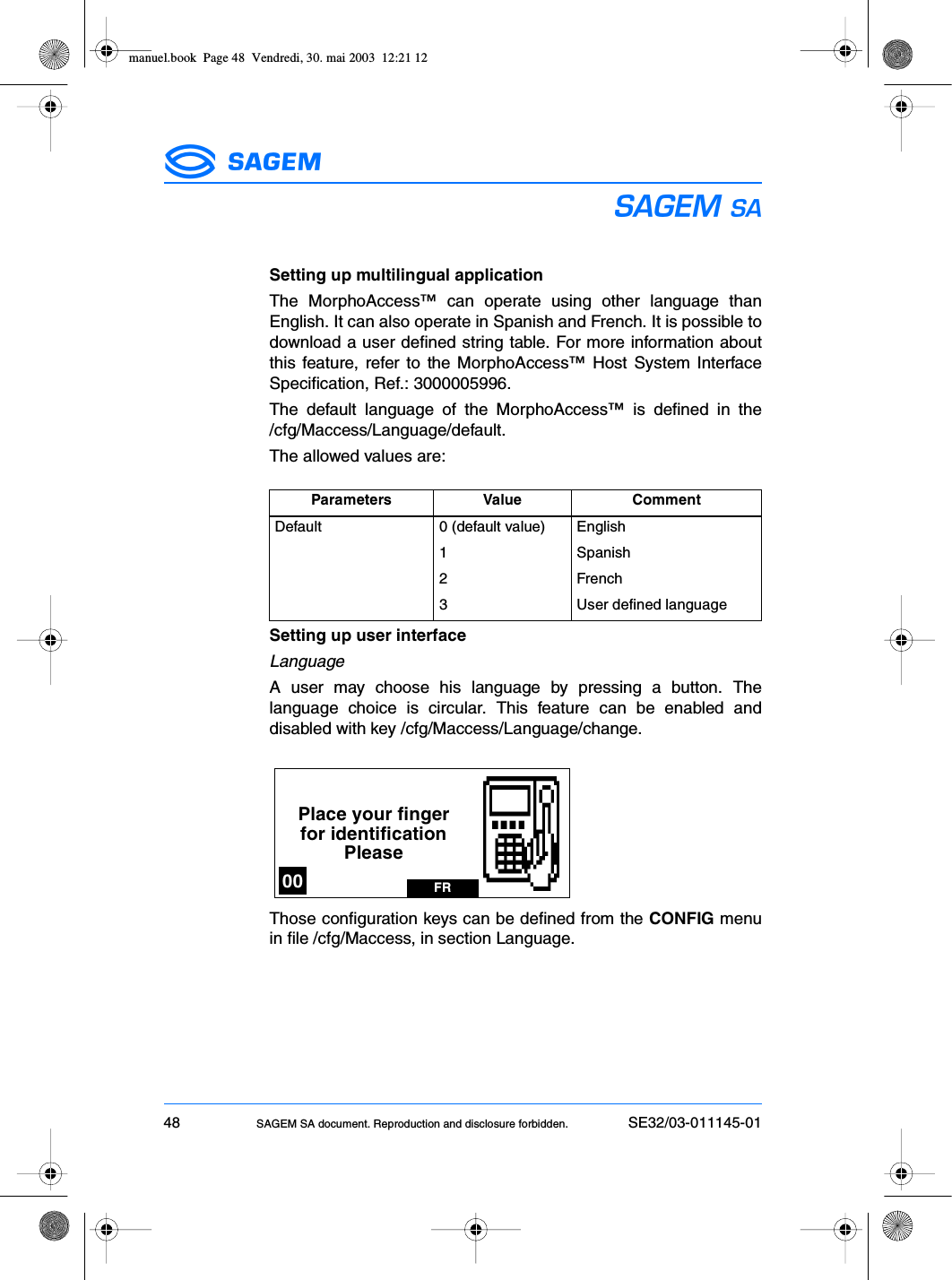 48 SAGEM SA document. Reproduction and disclosure forbidden. SE32/03-011145-01ESSetting up multilingual applicationThe MorphoAccess™ can operate using other language thanEnglish. It can also operate in Spanish and French. It is possible todownload a user defined string table. For more information aboutthis feature, refer to the MorphoAccess™ Host System InterfaceSpecification, Ref.: 3000005996.The default language of the MorphoAccess™ is defined in the/cfg/Maccess/Language/default.The allowed values are:Setting up user interfaceLanguageA user may choose his language by pressing a button. Thelanguage choice is circular. This feature can be enabled anddisabled with key /cfg/Maccess/Language/change.Those configuration keys can be defined from the CONFIG menuin file /cfg/Maccess, in section Language.Parameters Value CommentDefault 0 (default value) English1 Spanish2 French3 User defined languagePlace your fingerfor identificationPleaseFR00manuel.book  Page 48  Vendredi, 30. mai 2003  12:21 12