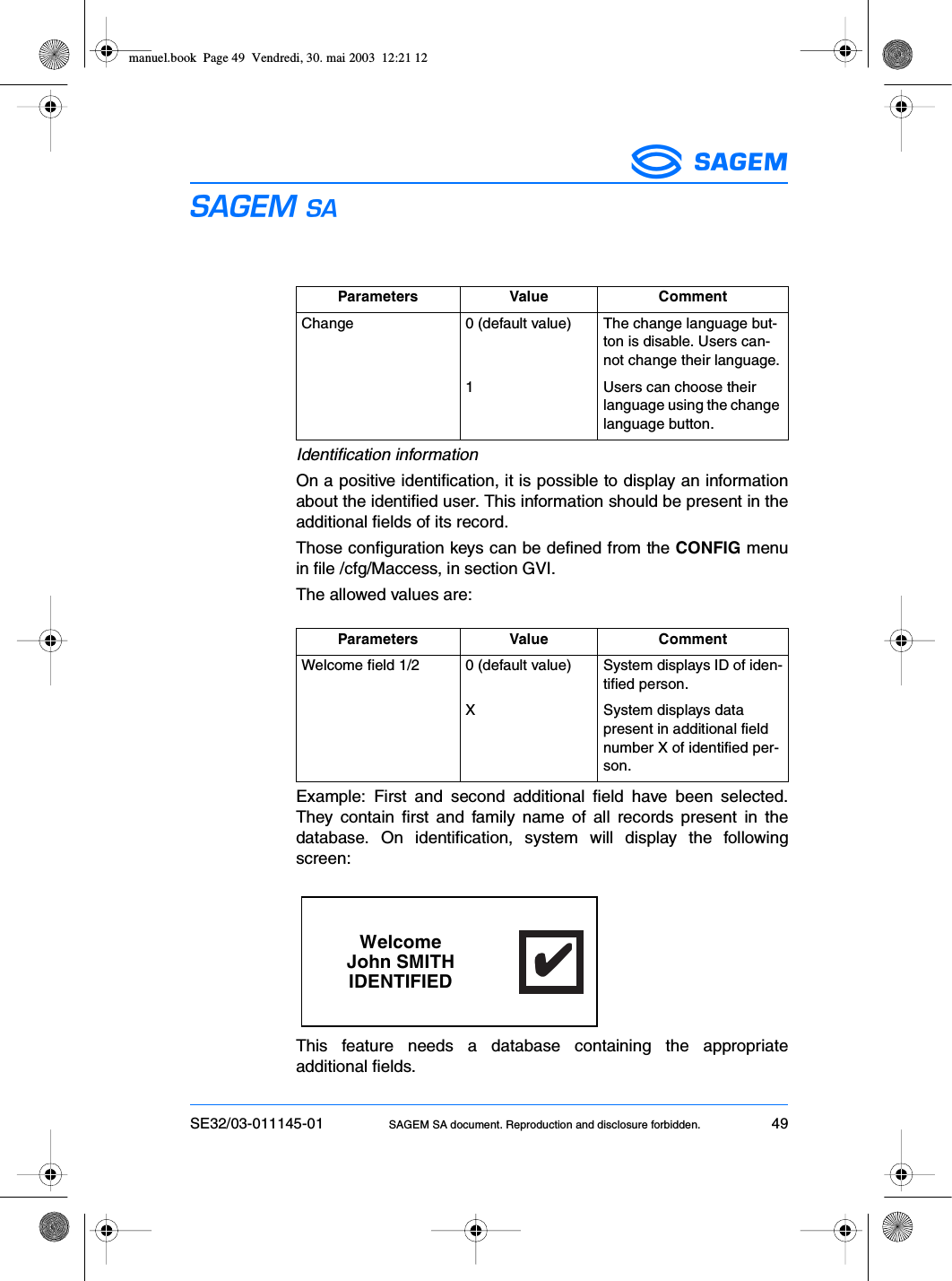 SE32/03-011145-01 SAGEM SA document. Reproduction and disclosure forbidden. 49ESIdentification informationOn a positive identification, it is possible to display an informationabout the identified user. This information should be present in theadditional fields of its record.Those configuration keys can be defined from the CONFIG menuin file /cfg/Maccess, in section GVI.The allowed values are:Example: First and second additional field have been selected.They contain first and family name of all records present in thedatabase. On identification, system will display the followingscreen:This feature needs a database containing the appropriateadditional fields.Parameters Value CommentChange 0 (default value) The change language but-ton is disable. Users can-not change their language.1 Users can choose their language using the change language button.Parameters Value CommentWelcome field 1/2 0 (default value) System displays ID of iden-tified person.X System displays data present in additional field number X of identified per-son.WelcomeJohn SMITHIDENTIFIED✔✔✔✔✔manuel.book  Page 49  Vendredi, 30. mai 2003  12:21 12