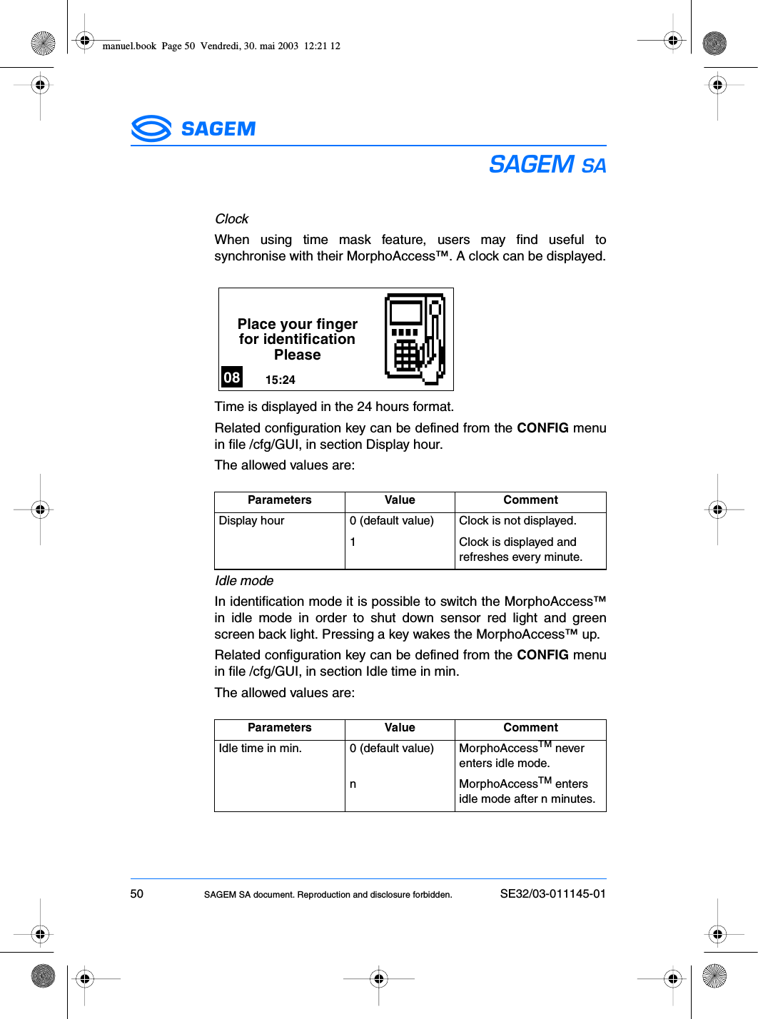 50 SAGEM SA document. Reproduction and disclosure forbidden. SE32/03-011145-01ESClockWhen using time mask feature, users may find useful tosynchronise with their MorphoAccess™. A clock can be displayed.Time is displayed in the 24 hours format.Related configuration key can be defined from the CONFIG menuin file /cfg/GUI, in section Display hour.The allowed values are:Idle modeIn identification mode it is possible to switch the MorphoAccess™in idle mode in order to shut down sensor red light and greenscreen back light. Pressing a key wakes the MorphoAccess™ up.Related configuration key can be defined from the CONFIG menuin file /cfg/GUI, in section Idle time in min.The allowed values are:Parameters Value CommentDisplay hour 0 (default value) Clock is not displayed.1 Clock is displayed and refreshes every minute.Parameters Value CommentIdle time in min. 0 (default value) MorphoAccessTM never enters idle mode.n MorphoAccessTM enters idle mode after n minutes.Place your fingerfor identificationPlease15:2408manuel.book  Page 50  Vendredi, 30. mai 2003  12:21 12