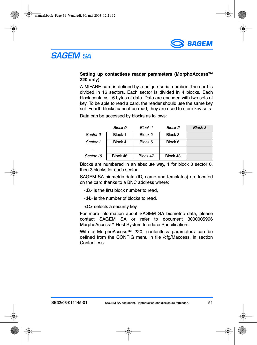 SE32/03-011145-01 SAGEM SA document. Reproduction and disclosure forbidden. 51ESSetting up contactless reader parameters (MorphoAccess™220 only)A MIFARE card is defined by a unique serial number. The card isdivided in 16 sectors. Each sector is divided in 4 blocks. Eachblock contains 16 bytes of data. Data are encoded with two sets ofkey. To be able to read a card, the reader should use the same keyset. Fourth blocks cannot be read, they are used to store key sets.Data can be accessed by blocks as follows:Blocks are numbered in an absolute way, 1 for block 0 sector 0,then 3 blocks for each sector.SAGEM SA biometric data (ID, name and templates) are locatedon the card thanks to a BNC address where:&lt;B&gt; is the first block number to read,&lt;N&gt; is the number of blocks to read,&lt;C&gt; selects a security key.For more information about SAGEM SA biometric data, pleasecontact SAGEM SA or refer to document 3000005996MorphoAccess™ Host System Interface Specification.With a MorphoAccess™ 220, contactless parameters can bedefined from the CONFIG menu in file /cfg/Maccess, in sectionContactless.Block 0 Block 1 Block 2 Block 3Sector 0 Block 1 Block 2 Block 3Sector 1 Block 4 Block 5 Block 6...Sector 15 Block 46 Block 47 Block 48manuel.book  Page 51  Vendredi, 30. mai 2003  12:21 12