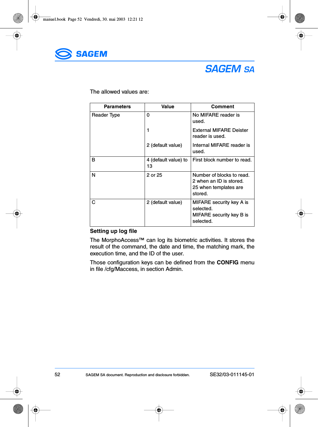 52 SAGEM SA document. Reproduction and disclosure forbidden. SE32/03-011145-01ESThe allowed values are:Setting up log fileThe MorphoAccess™ can log its biometric activities. It stores theresult of the command, the date and time, the matching mark, theexecution time, and the ID of the user.Those configuration keys can be defined from the CONFIG menuin file /cfg/Maccess, in section Admin.Parameters Value CommentReader Type 0 No MIFARE reader is used.1 External MIFARE Deister reader is used.2 (default value) Internal MIFARE reader is used.B 4 (default value) to 13First block number to read.N 2 or 25 Number of blocks to read.2 when an ID is stored.25 when templates are stored.C 2 (default value) MIFARE security key A is selected.MIFARE security key B is selected.manuel.book  Page 52  Vendredi, 30. mai 2003  12:21 12