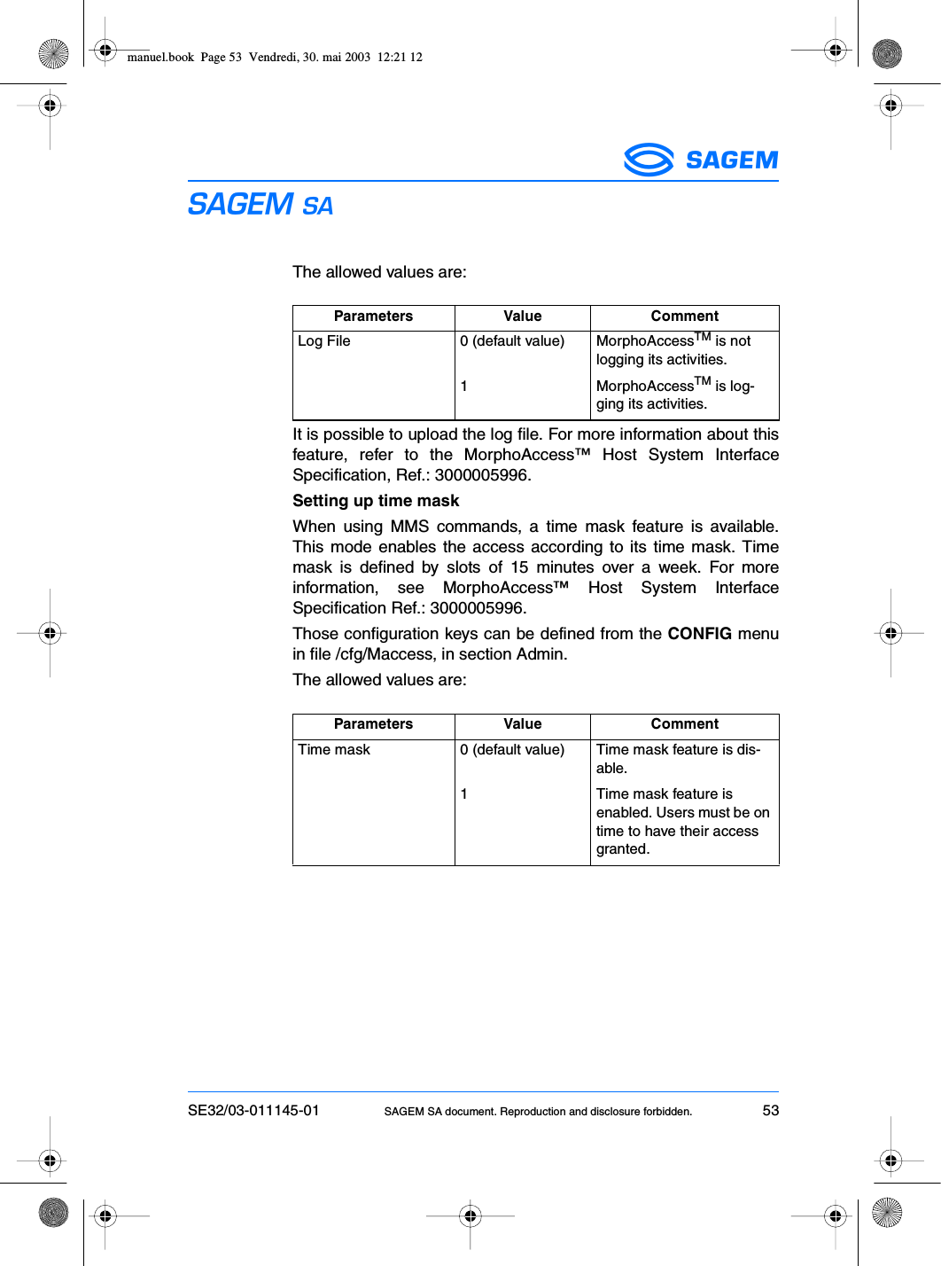 SE32/03-011145-01 SAGEM SA document. Reproduction and disclosure forbidden. 53ESThe allowed values are:It is possible to upload the log file. For more information about thisfeature, refer to the MorphoAccess™ Host System InterfaceSpecification, Ref.: 3000005996.Setting up time maskWhen using MMS commands, a time mask feature is available.This mode enables the access according to its time mask. Timemask is defined by slots of 15 minutes over a week. For moreinformation, see MorphoAccess™ Host System InterfaceSpecification Ref.: 3000005996.Those configuration keys can be defined from the CONFIG menuin file /cfg/Maccess, in section Admin.The allowed values are:Parameters Value CommentLog File 0 (default value) MorphoAccessTM is not logging its activities.1 MorphoAccessTM is log-ging its activities.Parameters Value CommentTime mask 0 (default value) Time mask feature is dis-able.1 Time mask feature is enabled. Users must be on time to have their access granted.manuel.book  Page 53  Vendredi, 30. mai 2003  12:21 12