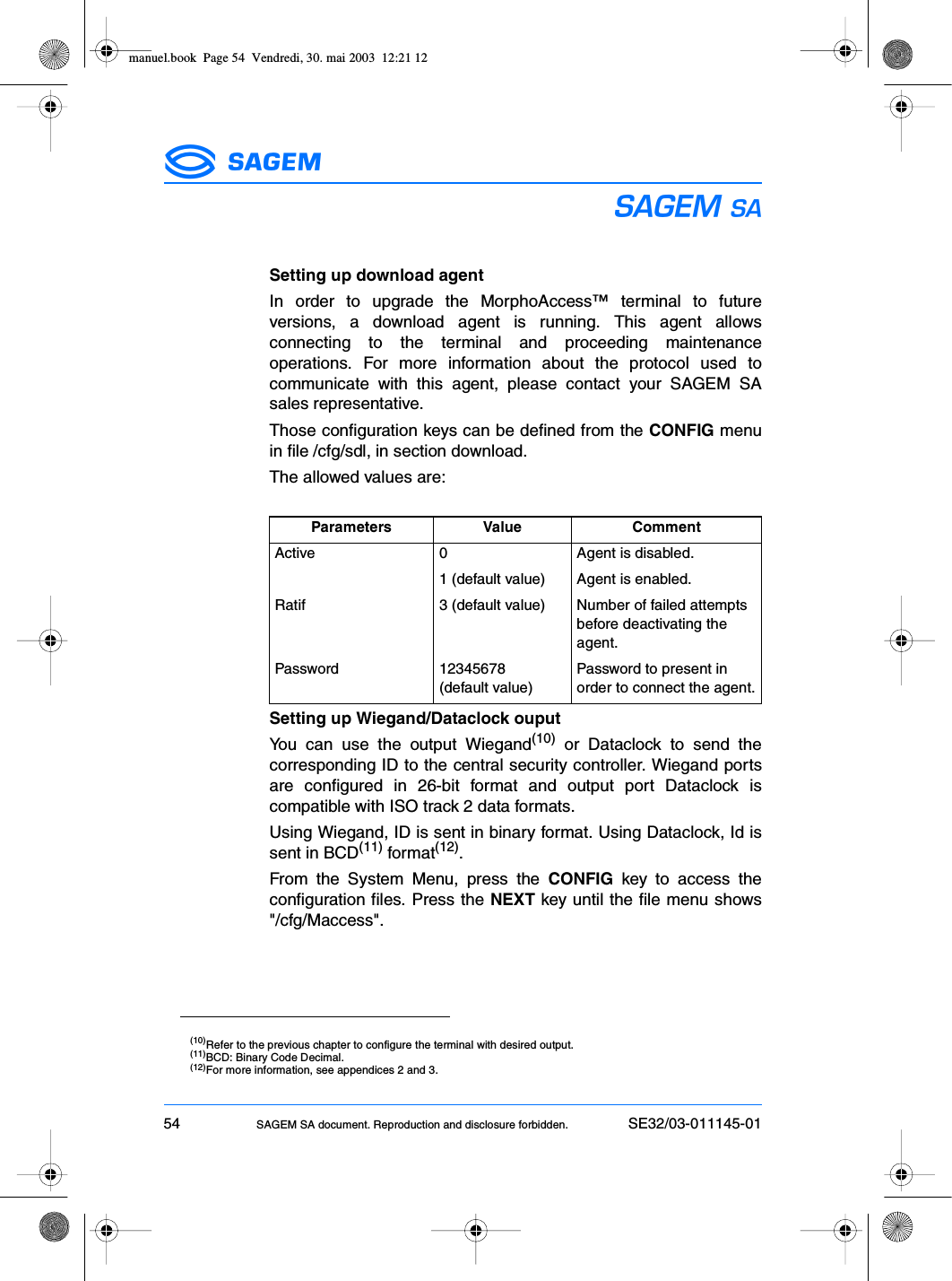 54 SAGEM SA document. Reproduction and disclosure forbidden. SE32/03-011145-01ESSetting up download agentIn order to upgrade the MorphoAccess™ terminal to futureversions, a download agent is running. This agent allowsconnecting to the terminal and proceeding maintenanceoperations. For more information about the protocol used tocommunicate with this agent, please contact your SAGEM SAsales representative.Those configuration keys can be defined from the CONFIG menuin file /cfg/sdl, in section download.The allowed values are:Setting up Wiegand/Dataclock ouputYou can use the output Wiegand(10) or Dataclock to send thecorresponding ID to the central security controller. Wiegand portsare configured in 26-bit format and output port Dataclock iscompatible with ISO track 2 data formats.Using Wiegand, ID is sent in binary format. Using Dataclock, Id issent in BCD(11) format(12).From the System Menu, press the CONFIG key to access theconfiguration files. Press the NEXT key until the file menu shows&quot;/cfg/Maccess&quot;.Parameters Value CommentActive 0 Agent is disabled.1 (default value) Agent is enabled.Ratif 3 (default value) Number of failed attempts before deactivating the agent.Password 12345678(default value)Password to present in order to connect the agent.(10)Refer to the previous chapter to configure the terminal with desired output.(11)BCD: Binary Code Decimal.(12)For more information, see appendices 2 and 3.manuel.book  Page 54  Vendredi, 30. mai 2003  12:21 12