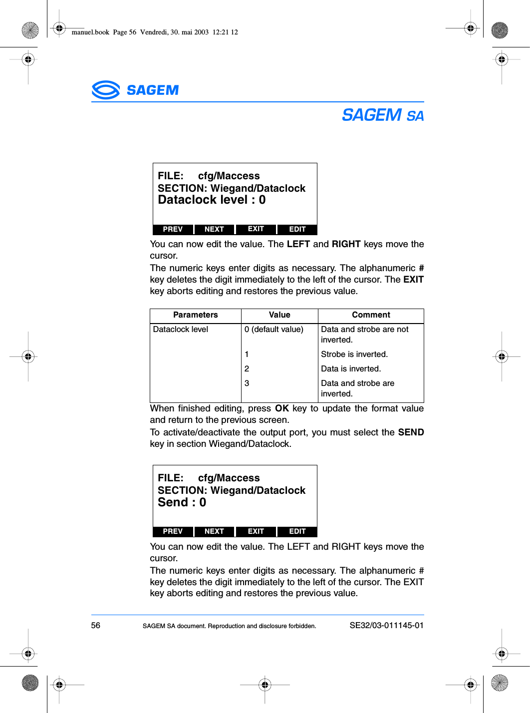 56 SAGEM SA document. Reproduction and disclosure forbidden. SE32/03-011145-01ESYou can now edit the value. The LEFT and RIGHT keys move thecursor.The numeric keys enter digits as necessary. The alphanumeric #key deletes the digit immediately to the left of the cursor. The EXITkey aborts editing and restores the previous value.When finished editing, press OK key to update the format valueand return to the previous screen.To activate/deactivate the output port, you must select the SENDkey in section Wiegand/Dataclock.You can now edit the value. The LEFT and RIGHT keys move thecursor.The numeric keys enter digits as necessary. The alphanumeric #key deletes the digit immediately to the left of the cursor. The EXITkey aborts editing and restores the previous value.Parameters Value CommentDataclock level 0 (default value) Data and strobe are not inverted.1 Strobe is inverted.2 Data is inverted.3 Data and strobe are inverted.PREV NEXT EDITEXITFILE:     cfg/MaccessSECTION: Wiegand/DataclockDataclock level : 0PREV NEXT EDITEXITFILE:     cfg/MaccessSECTION: Wiegand/DataclockSend : 0manuel.book  Page 56  Vendredi, 30. mai 2003  12:21 12