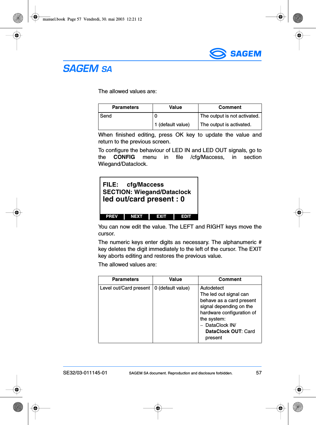 SE32/03-011145-01 SAGEM SA document. Reproduction and disclosure forbidden. 57ESThe allowed values are:When finished editing, press OK key to update the value andreturn to the previous screen.To configure the behaviour of LED IN and LED OUT signals, go tothe  CONFIG menu in file /cfg/Maccess, in sectionWiegand/Dataclock.You can now edit the value. The LEFT and RIGHT keys move thecursor.The numeric keys enter digits as necessary. The alphanumeric #key deletes the digit immediately to the left of the cursor. The EXITkey aborts editing and restores the previous value.The allowed values are:Parameters Value CommentSend 0 The output is not activated.1 (default value) The output is activated.Parameters Value CommentLevel out/Card present 0 (default value) AutodetectThe led out signal can behave as a card present signal depending on the hardware configuration of the system:−DataClock IN/DataClock OUT: Card presentPREV NEXT EDITEXITFILE:     cfg/MaccessSECTION: Wiegand/Dataclockled out/card present : 0manuel.book  Page 57  Vendredi, 30. mai 2003  12:21 12