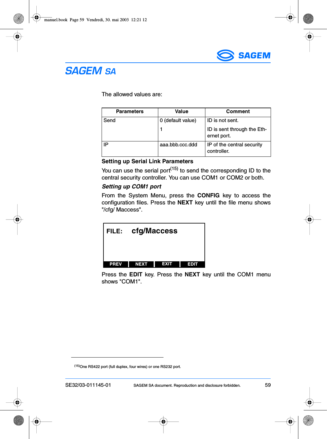 SE32/03-011145-01 SAGEM SA document. Reproduction and disclosure forbidden. 59ESThe allowed values are:Setting up Serial Link ParametersYou can use the serial port(15) to send the corresponding ID to thecentral security controller. You can use COM1 or COM2 or both.Setting up COM1 portFrom the System Menu, press the CONFIG key to access theconfiguration files. Press the NEXT key until the file menu shows&quot;/cfg/ Maccess&quot;.Press the EDIT key. Press the NEXT key until the COM1 menushows &quot;COM1&quot;.Parameters Value CommentSend 0 (default value) ID is not sent.1 ID is sent through the Eth-ernet port.IP aaa.bbb.ccc.ddd IP of the central security controller.(15)One RS422 port (full duplex, four wires) or one RS232 port.PREV NEXT EDITEXITFILE:     cfg/Maccessmanuel.book  Page 59  Vendredi, 30. mai 2003  12:21 12