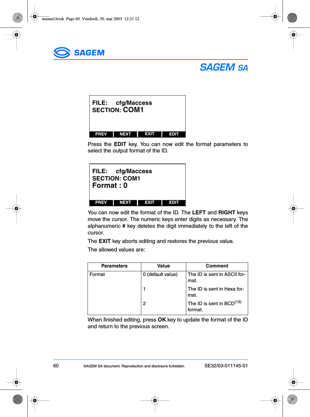 60 SAGEM SA document. Reproduction and disclosure forbidden. SE32/03-011145-01ESPress the EDIT key. You can now edit the format parameters toselect the output format of the ID.You can now edit the format of the ID. The LEFT and RIGHT keysmove the cursor. The numeric keys enter digits as necessary. Thealphanumeric # key deletes the digit immediately to the left of thecursor.The EXIT key aborts editing and restores the previous value.The allowed values are:When finished editing, press OK key to update the format of the IDand return to the previous screen.Parameters Value CommentFormat 0 (default value) The ID is sent in ASCII for-mat.1 The ID is sent in Hexa for-mat.2 The ID is sent in BCD(13) format.PREV NEXT EDITEXITFILE:     cfg/MaccessSECTION: COM1PREV NEXT EDITEXITFILE:     cfg/MaccessSECTION: COM1Format : 0manuel.book  Page 60  Vendredi, 30. mai 2003  12:21 12