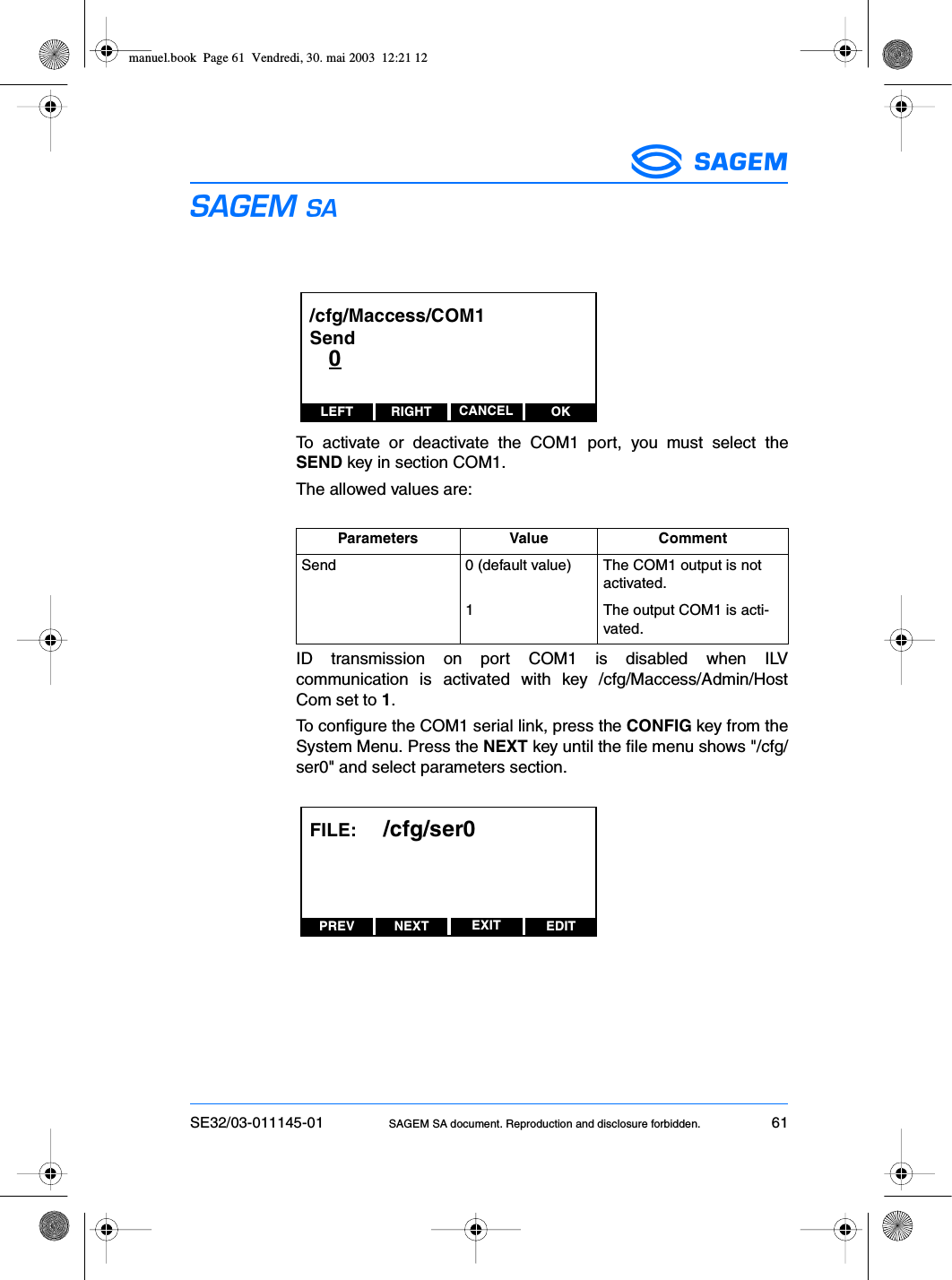 SE32/03-011145-01 SAGEM SA document. Reproduction and disclosure forbidden. 61ESTo activate or deactivate the COM1 port, you must select theSEND key in section COM1.The allowed values are:ID transmission on port COM1 is disabled when ILVcommunication is activated with key /cfg/Maccess/Admin/HostCom set to 1.To configure the COM1 serial link, press the CONFIG key from theSystem Menu. Press the NEXT key until the file menu shows &quot;/cfg/ser0&quot; and select parameters section.Parameters Value CommentSend 0 (default value) The COM1 output is not activated.1 The output COM1 is acti-vated.LEFT RIGHT OKCANCEL/cfg/Maccess/COM1Send   0PREV NEXT EDITEXITFILE:     /cfg/ser0manuel.book  Page 61  Vendredi, 30. mai 2003  12:21 12