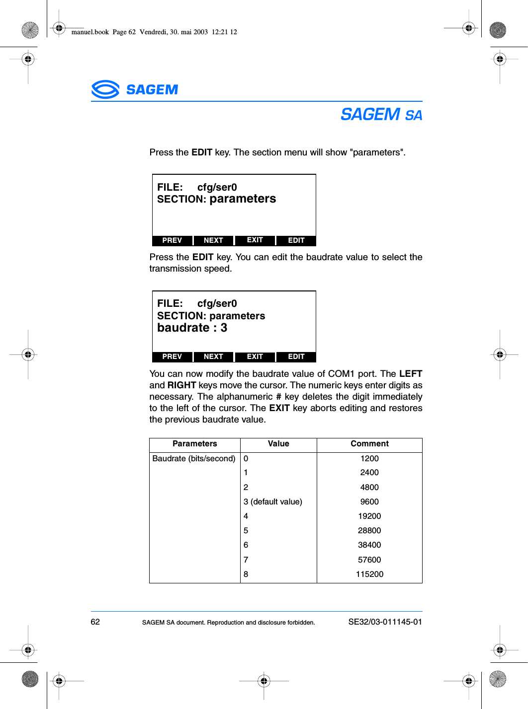 62 SAGEM SA document. Reproduction and disclosure forbidden. SE32/03-011145-01ESPress the EDIT key. The section menu will show &quot;parameters&quot;.Press the EDIT key. You can edit the baudrate value to select thetransmission speed.You can now modify the baudrate value of COM1 port. The LEFTand RIGHT keys move the cursor. The numeric keys enter digits asnecessary. The alphanumeric # key deletes the digit immediatelyto the left of the cursor. The EXIT key aborts editing and restoresthe previous baudrate value.Parameters Value CommentBaudrate (bits/second) 0 12001 24002 48003 (default value) 96004 192005 288006 384007 576008 115200PREV NEXT EDITEXITFILE:     cfg/ser0SECTION: parametersPREV NEXT EDITEXITFILE:     cfg/ser0SECTION: parametersbaudrate : 3manuel.book  Page 62  Vendredi, 30. mai 2003  12:21 12