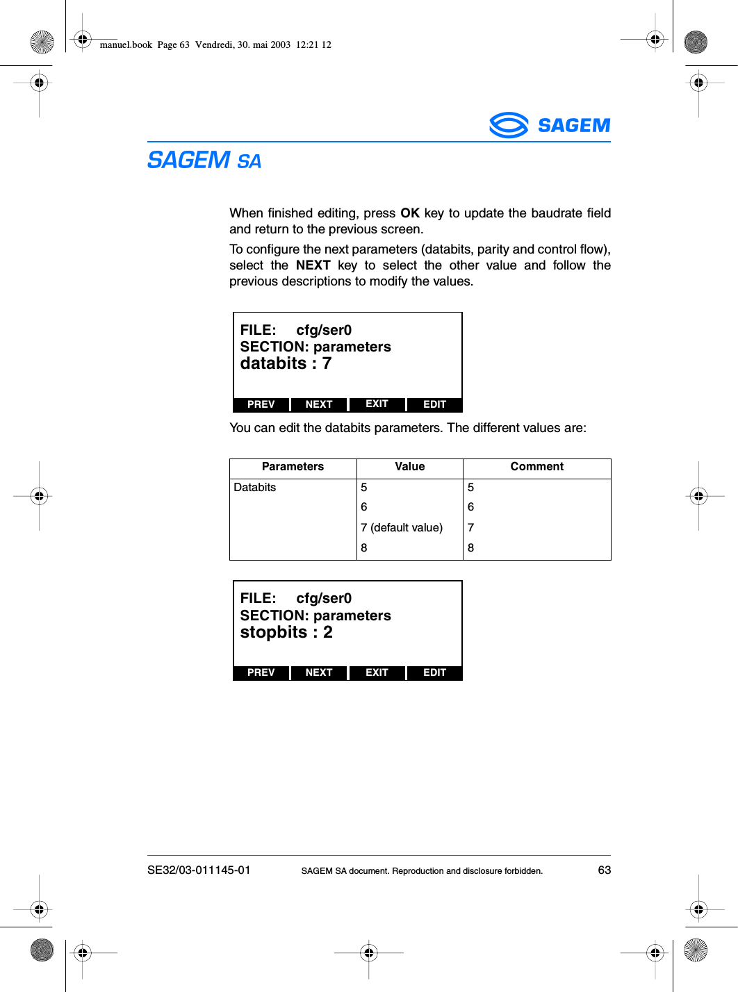 SE32/03-011145-01 SAGEM SA document. Reproduction and disclosure forbidden. 63ESWhen finished editing, press OK key to update the baudrate fieldand return to the previous screen.To configure the next parameters (databits, parity and control flow),select the NEXT key to select the other value and follow theprevious descriptions to modify the values.You can edit the databits parameters. The different values are:Parameters Value CommentDatabits 5 5667 (default value) 788PREV NEXT EDITEXITFILE:     cfg/ser0SECTION: parametersdatabits : 7PREV NEXT EDITEXITFILE:     cfg/ser0SECTION: parametersstopbits : 2manuel.book  Page 63  Vendredi, 30. mai 2003  12:21 12