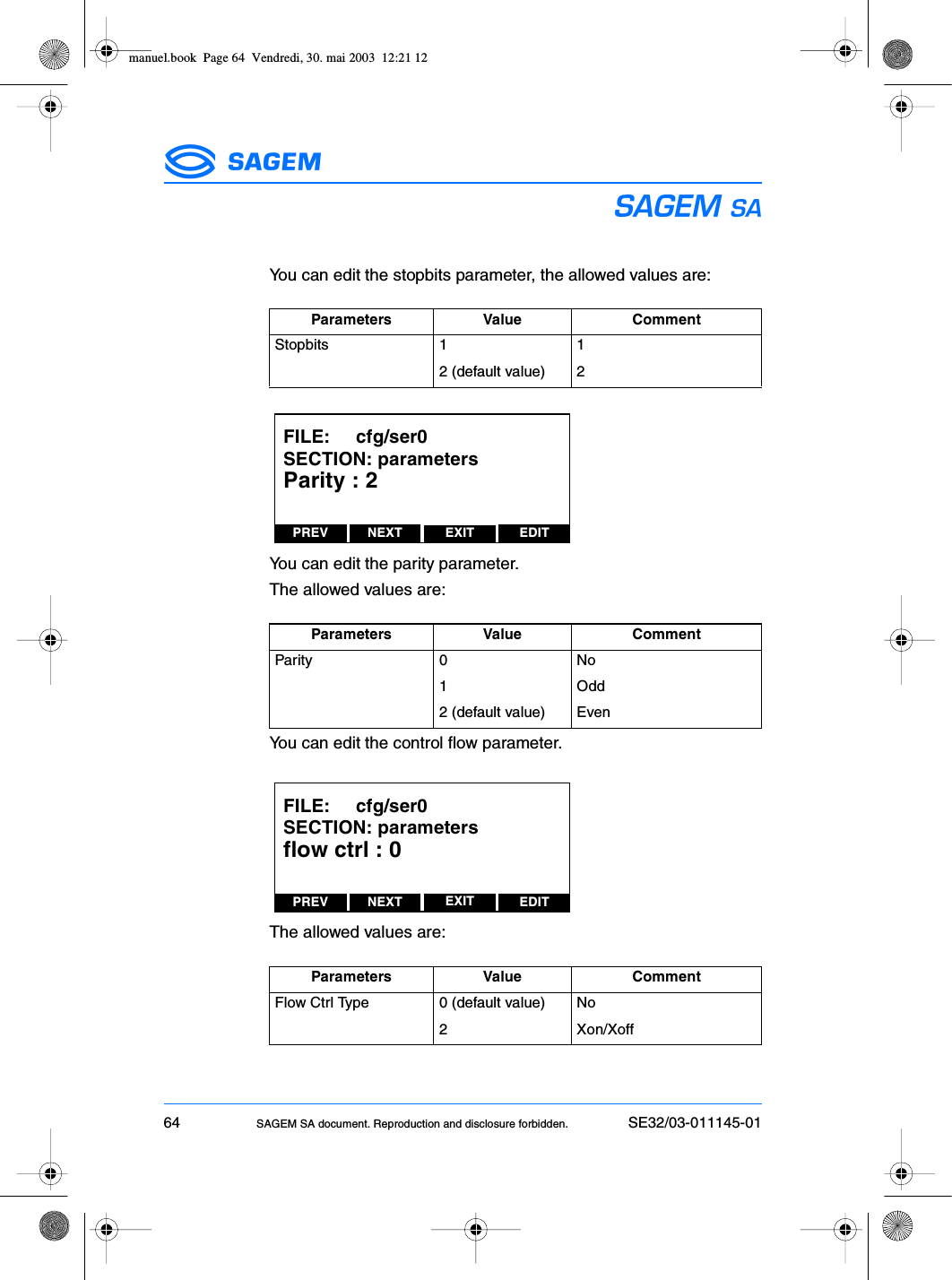 64 SAGEM SA document. Reproduction and disclosure forbidden. SE32/03-011145-01ESYou can edit the stopbits parameter, the allowed values are:You can edit the parity parameter.The allowed values are:You can edit the control flow parameter.The allowed values are:Parameters Value CommentStopbits 1 12 (default value) 2Parameters Value CommentParity 0 No1Odd2 (default value) EvenParameters Value CommentFlow Ctrl Type 0 (default value) No2 Xon/XoffPREV NEXT EDITEXITFILE:     cfg/ser0SECTION: parametersParity : 2PREV NEXT EDITEXITFILE:     cfg/ser0SECTION: parametersflow ctrl : 0manuel.book  Page 64  Vendredi, 30. mai 2003  12:21 12