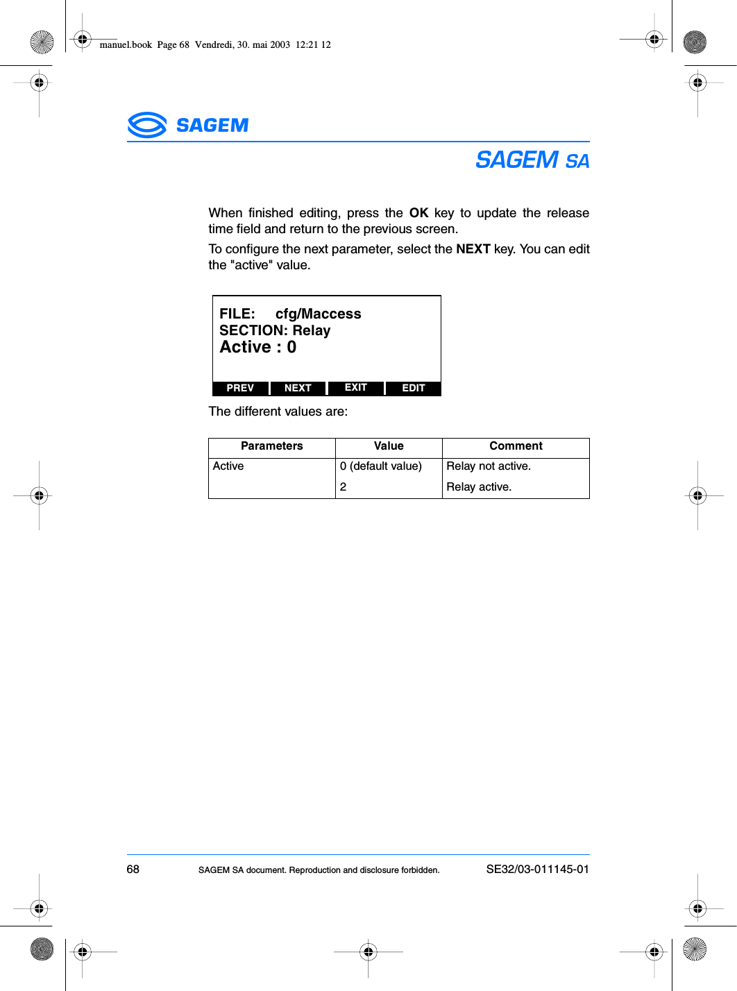 68 SAGEM SA document. Reproduction and disclosure forbidden. SE32/03-011145-01ESWhen finished editing, press the OK key to update the releasetime field and return to the previous screen.To configure the next parameter, select the NEXT key. You can editthe &quot;active&quot; value.The different values are:Parameters Value CommentActive 0 (default value) Relay not active.2 Relay active.PREV NEXT EDITEXITFILE:     cfg/MaccessSECTION: RelayActive : 0manuel.book  Page 68  Vendredi, 30. mai 2003  12:21 12