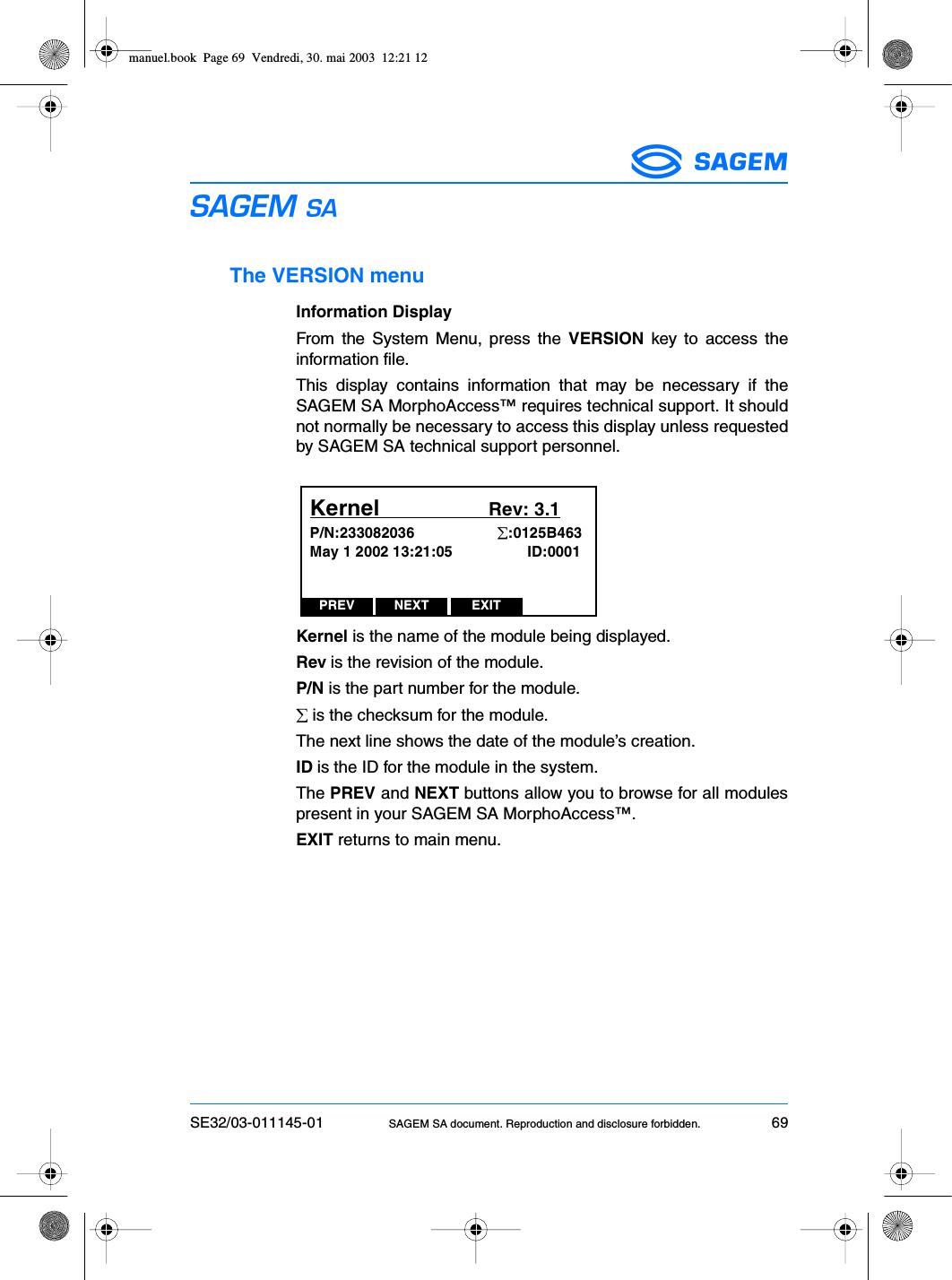 SE32/03-011145-01 SAGEM SA document. Reproduction and disclosure forbidden. 69ESThe VERSION menuInformation DisplayFrom the System Menu, press the VERSION key to access theinformation file.This display contains information that may be necessary if theSAGEM SA MorphoAccess™ requires technical support. It shouldnot normally be necessary to access this display unless requestedby SAGEM SA technical support personnel.Kernel is the name of the module being displayed.Rev is the revision of the module.P/N is the part number for the module.∑ is the checksum for the module.The next line shows the date of the module’s creation.ID is the ID for the module in the system.The PREV and NEXT buttons allow you to browse for all modulespresent in your SAGEM SA MorphoAccess™.EXIT returns to main menu.PREV NEXT EXITKernel                     Rev: 3.1P/N:233082036                    ∑:0125B463May 1 2002 13:21:05                  ID:0001manuel.book  Page 69  Vendredi, 30. mai 2003  12:21 12