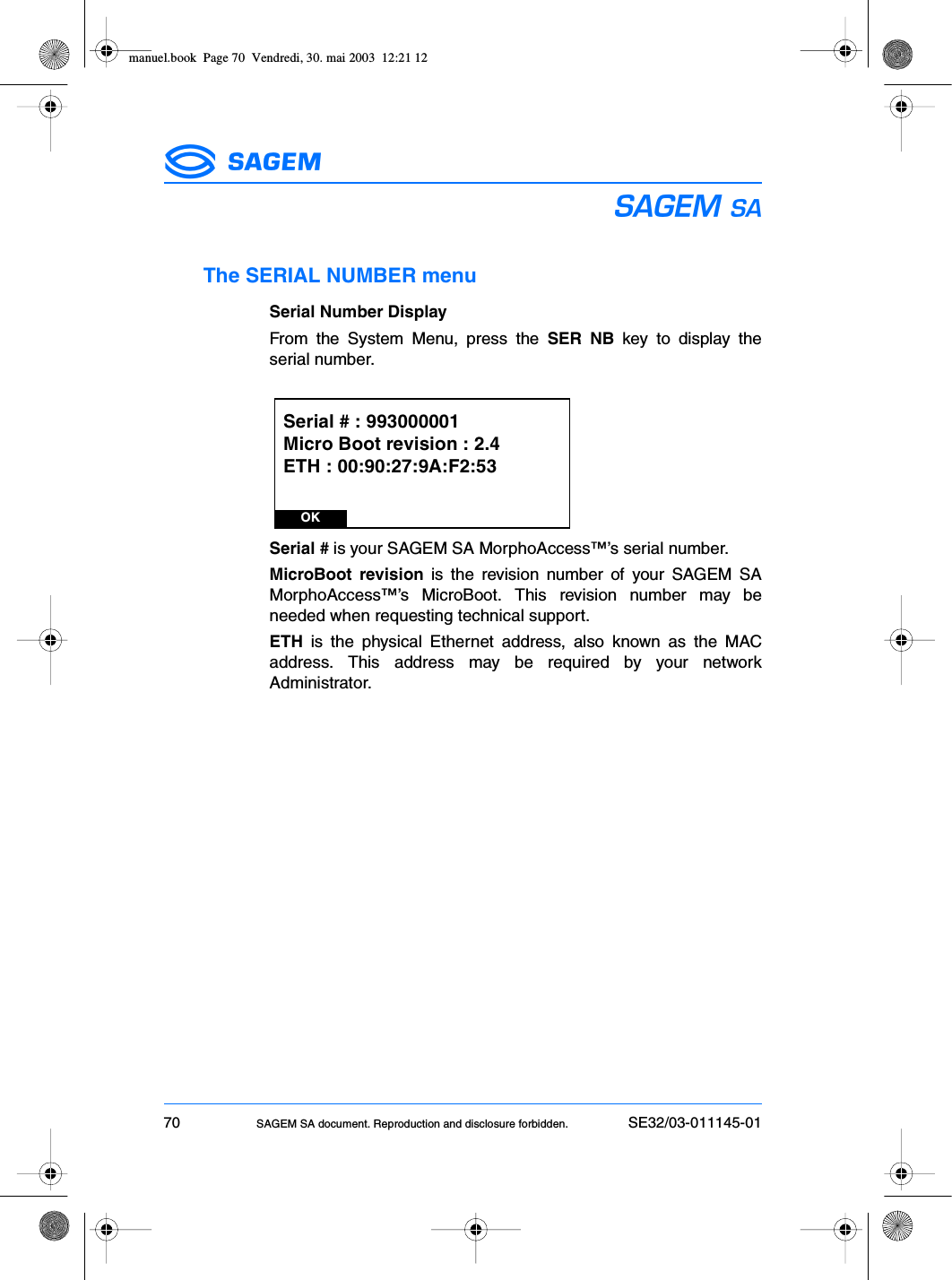 70 SAGEM SA document. Reproduction and disclosure forbidden. SE32/03-011145-01ESThe SERIAL NUMBER menuSerial Number DisplayFrom the System Menu, press the SER NB key to display theserial number.Serial # is your SAGEM SA MorphoAccess™’s serial number.MicroBoot revision is the revision number of your SAGEM SAMorphoAccess™’s MicroBoot. This revision number may beneeded when requesting technical support.ETH is the physical Ethernet address, also known as the MACaddress. This address may be required by your networkAdministrator.OKSerial # : 993000001Micro Boot revision : 2.4ETH : 00:90:27:9A:F2:53manuel.book  Page 70  Vendredi, 30. mai 2003  12:21 12