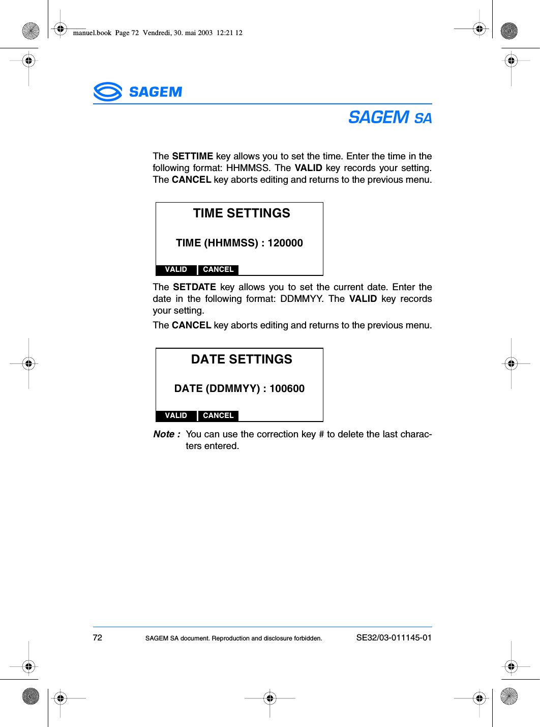 72 SAGEM SA document. Reproduction and disclosure forbidden. SE32/03-011145-01ESThe SETTIME key allows you to set the time. Enter the time in thefollowing format: HHMMSS. The VALID key records your setting.The CANCEL key aborts editing and returns to the previous menu.The SETDATE key allows you to set the current date. Enter thedate in the following format: DDMMYY. The VALID key recordsyour setting.The CANCEL key aborts editing and returns to the previous menu.Note : You can use the correction key # to delete the last charac-ters entered.TIME SETTINGSVALID CANCELTIME (HHMMSS) : 120000DATE SETTINGSVALID CANCELDATE (DDMMYY) : 100600manuel.book  Page 72  Vendredi, 30. mai 2003  12:21 12