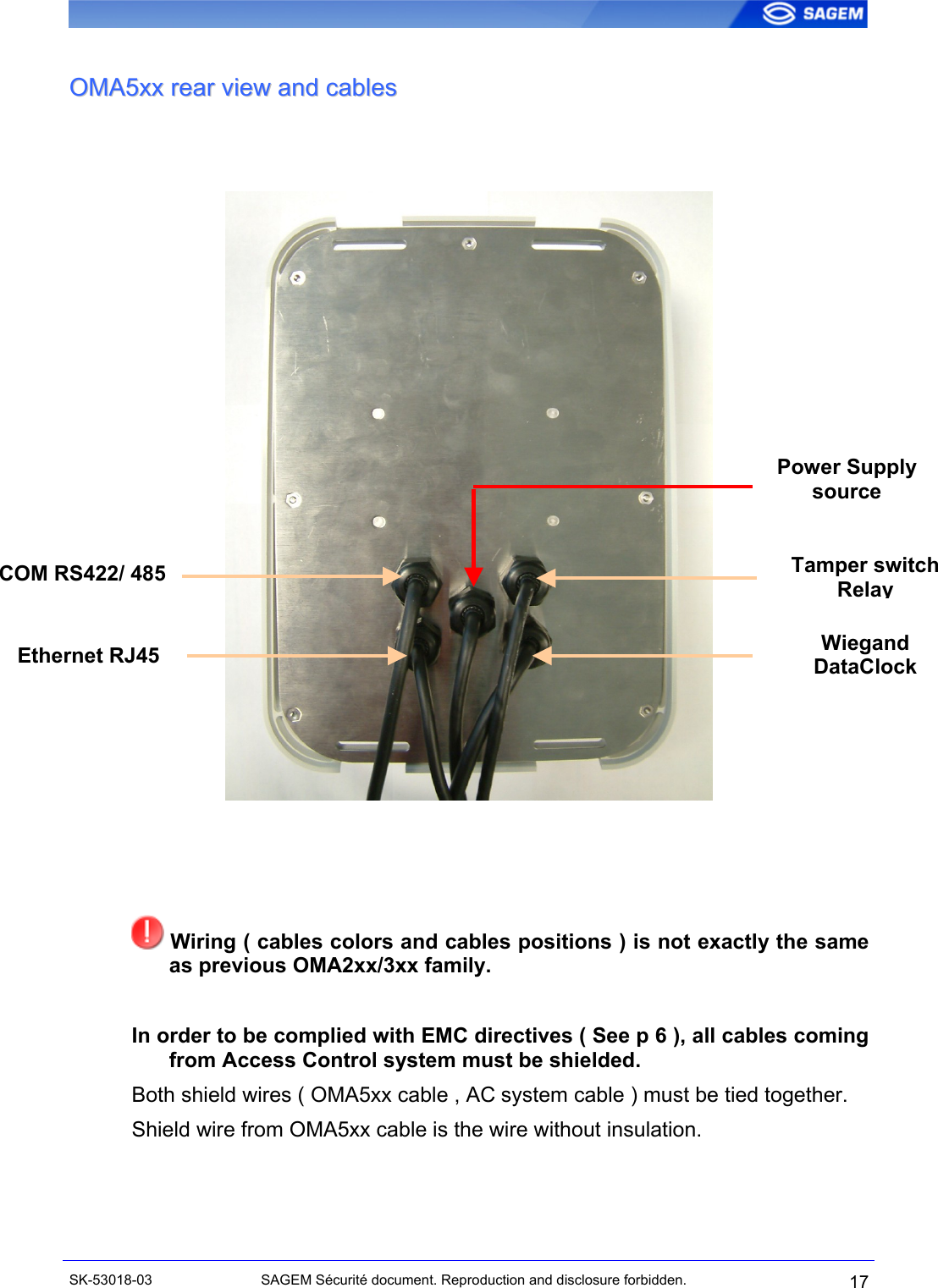  OOMMAA55xxxx  rreeaarr  vviieeww  aanndd  ccaabblleess     Power Supply source Tamper switch  RelayCOM RS422/ 485 Wiegand DataClockEthernet RJ45     Wiring ( cables colors and cables positions ) is not exactly the same as previous OMA2xx/3xx family.  In order to be complied with EMC directives ( See p 6 ), all cables coming from Access Control system must be shielded. Both shield wires ( OMA5xx cable , AC system cable ) must be tied together. Shield wire from OMA5xx cable is the wire without insulation.   SK-53018-03  SAGEM Sécurité document. Reproduction and disclosure forbidden.  17 