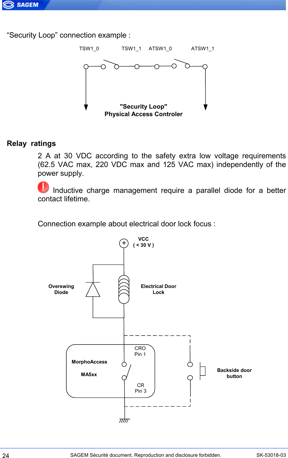   “Security Loop” connection example : TSW1_0 TSW1_1 ATSW1_0 ATSW1_1&quot;Security Loop&quot;Physical Access Controler   Relay  ratings 2 A at 30 VDC according to the safety extra low voltage requirements (62.5 VAC max, 220 VDC max and 125 VAC max) independently of the power supply.  Inductive charge management require a parallel diode for a better contact lifetime.  Connection example about electrical door lock focus : MorphoAccessMA5xxCROPin 1CRPin 3+VCC( &lt; 30 V )Electrical DoorLockOverswingDiodeBackside doorbutton 24 SAGEM Sécurité document. Reproduction and disclosure forbidden.  SK-53018-03 