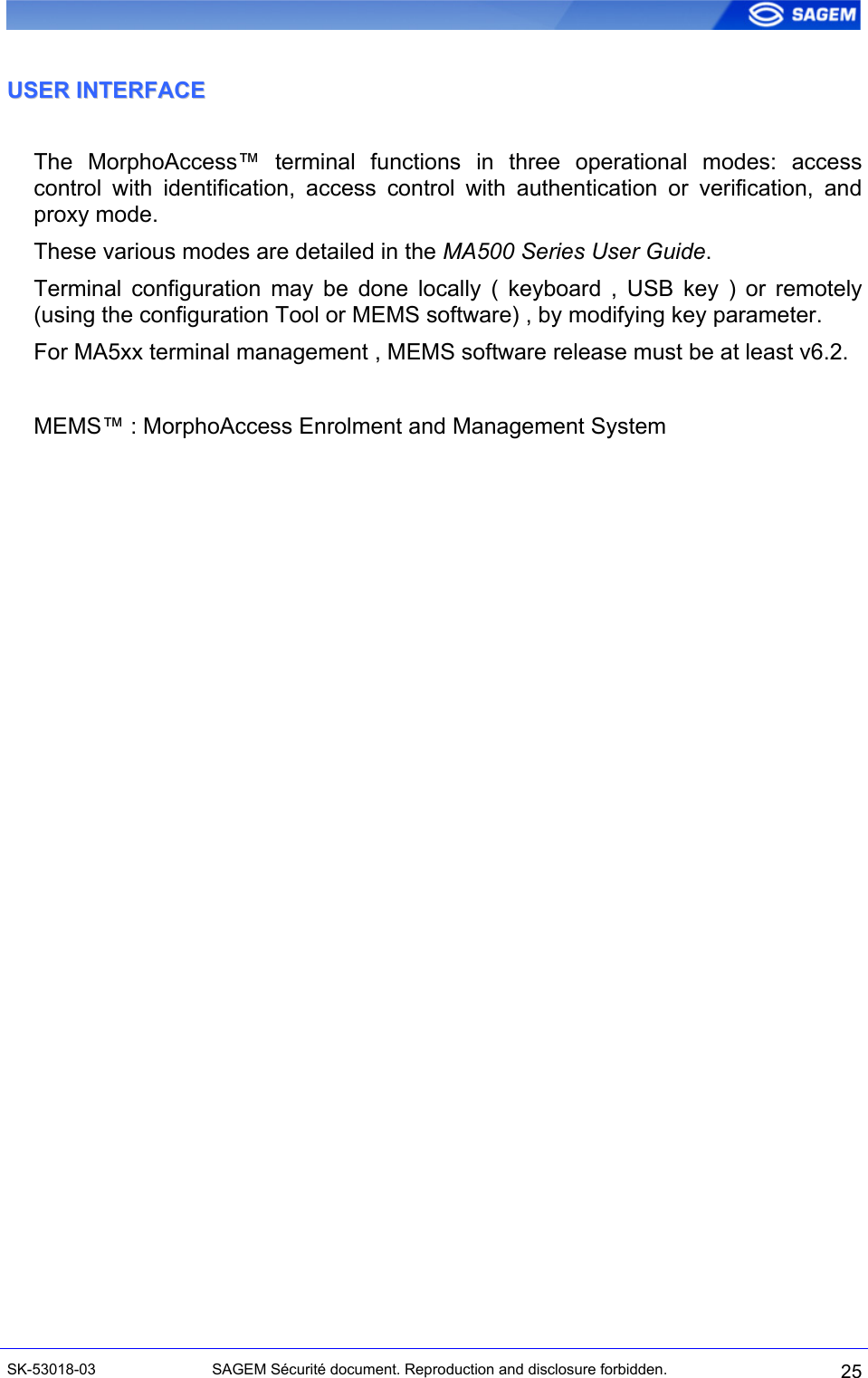  UUSSEERR  IINNTTEERRFFAACCEE  The MorphoAccess™ terminal functions in three operational modes: access control with identification, access control with authentication or verification, and proxy mode. These various modes are detailed in the MA500 Series User Guide. Terminal configuration may be done locally ( keyboard , USB key ) or remotely (using the configuration Tool or MEMS software) , by modifying key parameter. For MA5xx terminal management , MEMS software release must be at least v6.2.  MEMS™ : MorphoAccess Enrolment and Management System   SK-53018-03  SAGEM Sécurité document. Reproduction and disclosure forbidden.  25 