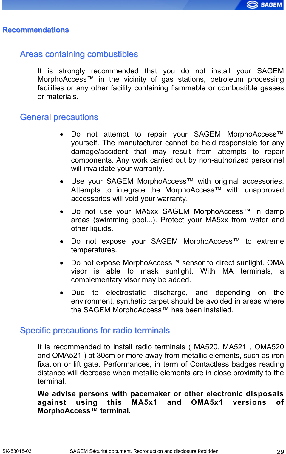  RReeccoommmmeennddaattiioonnss  AArreeaass  ccoonnttaaiinniinngg  ccoommbbuussttiibblleess  It is strongly recommended that you do not install your SAGEM MorphoAccess™ in the vicinity of gas stations, petroleum processing facilities or any other facility containing flammable or combustible gasses or materials. GGeenneerraall  pprreeccaauuttiioonnss  •  Do not attempt to repair your SAGEM MorphoAccess™ yourself. The manufacturer cannot be held responsible for any damage/accident that may result from attempts to repair components. Any work carried out by non-authorized personnel will invalidate your warranty. •  Use your SAGEM MorphoAccess™ with original accessories. Attempts to integrate the MorphoAccess™ with unapproved accessories will void your warranty. •  Do not use your MA5xx SAGEM MorphoAccess™ in damp areas (swimming pool...). Protect your MA5xx from water and other liquids. •  Do not expose your SAGEM MorphoAccess™ to extreme temperatures. •  Do not expose MorphoAccess™ sensor to direct sunlight. OMA visor is able to mask sunlight. With MA terminals, a complementary visor may be added. •  Due to electrostatic discharge, and depending on the environment, synthetic carpet should be avoided in areas where the SAGEM MorphoAccess™ has been installed. SSppeecciiffiicc  pprreeccaauuttiioonnss  ffoorr  rraaddiioo  tteerrmmiinnaallss  It is recommended to install radio terminals ( MA520, MA521 , OMA520 and OMA521 ) at 30cm or more away from metallic elements, such as iron fixation or lift gate. Performances, in term of Contactless badges reading distance will decrease when metallic elements are in close proximity to the terminal. We advise persons with pacemaker or other electronic disposals against using this MA5x1 and OMA5x1 versions of MorphoAccess™ terminal. SK-53018-03  SAGEM Sécurité document. Reproduction and disclosure forbidden.  29 