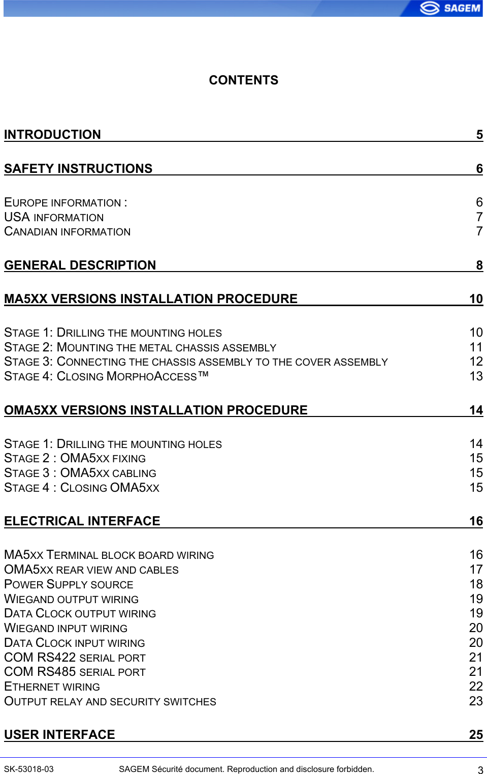    CONTENTS  INTRODUCTION 5 SAFETY INSTRUCTIONS 6 EUROPE INFORMATION : 6 USA INFORMATION 7 CANADIAN INFORMATION 7 GENERAL DESCRIPTION 8 MA5XX VERSIONS INSTALLATION PROCEDURE 10 STAGE 1: DRILLING THE MOUNTING HOLES 10 STAGE 2: MOUNTING THE METAL CHASSIS ASSEMBLY 11 STAGE 3: CONNECTING THE CHASSIS ASSEMBLY TO THE COVER ASSEMBLY 12 STAGE 4: CLOSING MORPHOACCESS™ 13 OMA5XX VERSIONS INSTALLATION PROCEDURE 14 STAGE 1: DRILLING THE MOUNTING HOLES 14 STAGE 2 : OMA5XX FIXING 15 STAGE 3 : OMA5XX CABLING 15 STAGE 4 : CLOSING OMA5XX 15 ELECTRICAL INTERFACE 16 MA5XX TERMINAL BLOCK BOARD WIRING 16 OMA5XX REAR VIEW AND CABLES 17 POWER SUPPLY SOURCE 18 WIEGAND OUTPUT WIRING 19 DATA CLOCK OUTPUT WIRING 19 WIEGAND INPUT WIRING 20 DATA CLOCK INPUT WIRING 20 COM RS422 SERIAL PORT 21 COM RS485 SERIAL PORT 21 ETHERNET WIRING 22 OUTPUT RELAY AND SECURITY SWITCHES 23 USER INTERFACE 25 SK-53018-03  SAGEM Sécurité document. Reproduction and disclosure forbidden.  3 