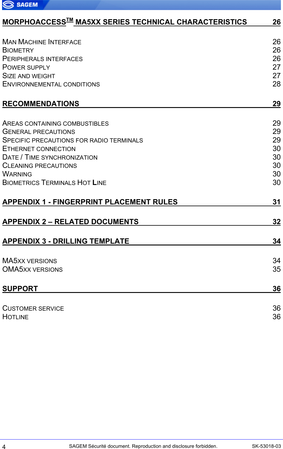  MORPHOACCESSTM MA5XX SERIES TECHNICAL CHARACTERISTICS 26 MAN MACHINE INTERFACE 26 BIOMETRY 26 PERIPHERALS INTERFACES 26 POWER SUPPLY 27 SIZE AND WEIGHT 27 ENVIRONNEMENTAL CONDITIONS 28 RECOMMENDATIONS 29 AREAS CONTAINING COMBUSTIBLES 29 GENERAL PRECAUTIONS 29 SPECIFIC PRECAUTIONS FOR RADIO TERMINALS 29 ETHERNET CONNECTION 30 DATE / TIME SYNCHRONIZATION 30 CLEANING PRECAUTIONS 30 WARNING 30 BIOMETRICS TERMINALS HOT LINE 30 APPENDIX 1 - FINGERPRINT PLACEMENT RULES 31 APPENDIX 2 – RELATED DOCUMENTS 32 APPENDIX 3 - DRILLING TEMPLATE 34 MA5XX VERSIONS 34 OMA5XX VERSIONS 35 SUPPORT 36 CUSTOMER SERVICE 36 HOTLINE 36 4 SAGEM Sécurité document. Reproduction and disclosure forbidden.  SK-53018-03 