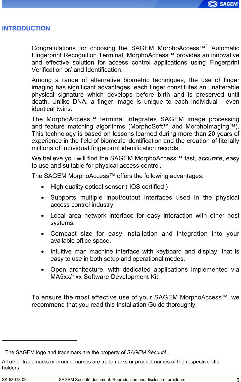  IINNTTRROODDUUCCTTIIOONN  Congratulations for choosing the SAGEM MorphoAccess™1 Automatic Fingerprint Recognition Terminal. MorphoAccess™ provides an innovative and effective solution for access control applications using Fingerprint Verification or/ and Identification. Among a range of alternative biometric techniques, the use of finger imaging has significant advantages: each finger constitutes an unalterable physical signature which develops before birth and is preserved until death. Unlike DNA, a finger image is unique to each individual - even identical twins. The MorphoAccess™ terminal integrates SAGEM image processing and feature matching algorithms (MorphoSoft™ and MorphoImaging™). This technology is based on lessons learned during more than 20 years of experience in the field of biometric identification and the creation of literally millions of individual fingerprint identification records. We believe you will find the SAGEM MorphoAccess™ fast, accurate, easy to use and suitable for physical access control. The SAGEM MorphoAccess™ offers the following advantages: •  High quality optical sensor ( IQS certified ) •  Supports multiple input/output interfaces used in the physical access control industry. •  Local area network interface for easy interaction with other host systems. •  Compact size for easy installation and integration into your available office space. •  Intuitive man machine interface with keyboard and display, that is easy to use in both setup and operational modes. •  Open architecture, with dedicated applications implemented via MA5xx/1xx Software Development Kit.  To ensure the most effective use of your SAGEM MorphoAccess™, we recommend that you read this Installation Guide thoroughly.                                              1 The SAGEM logo and trademark are the property of SAGEM Sécurité. All other trademarks or product names are trademarks or product names of the respective title holders. SK-53018-03  SAGEM Sécurité document. Reproduction and disclosure forbidden.  5 