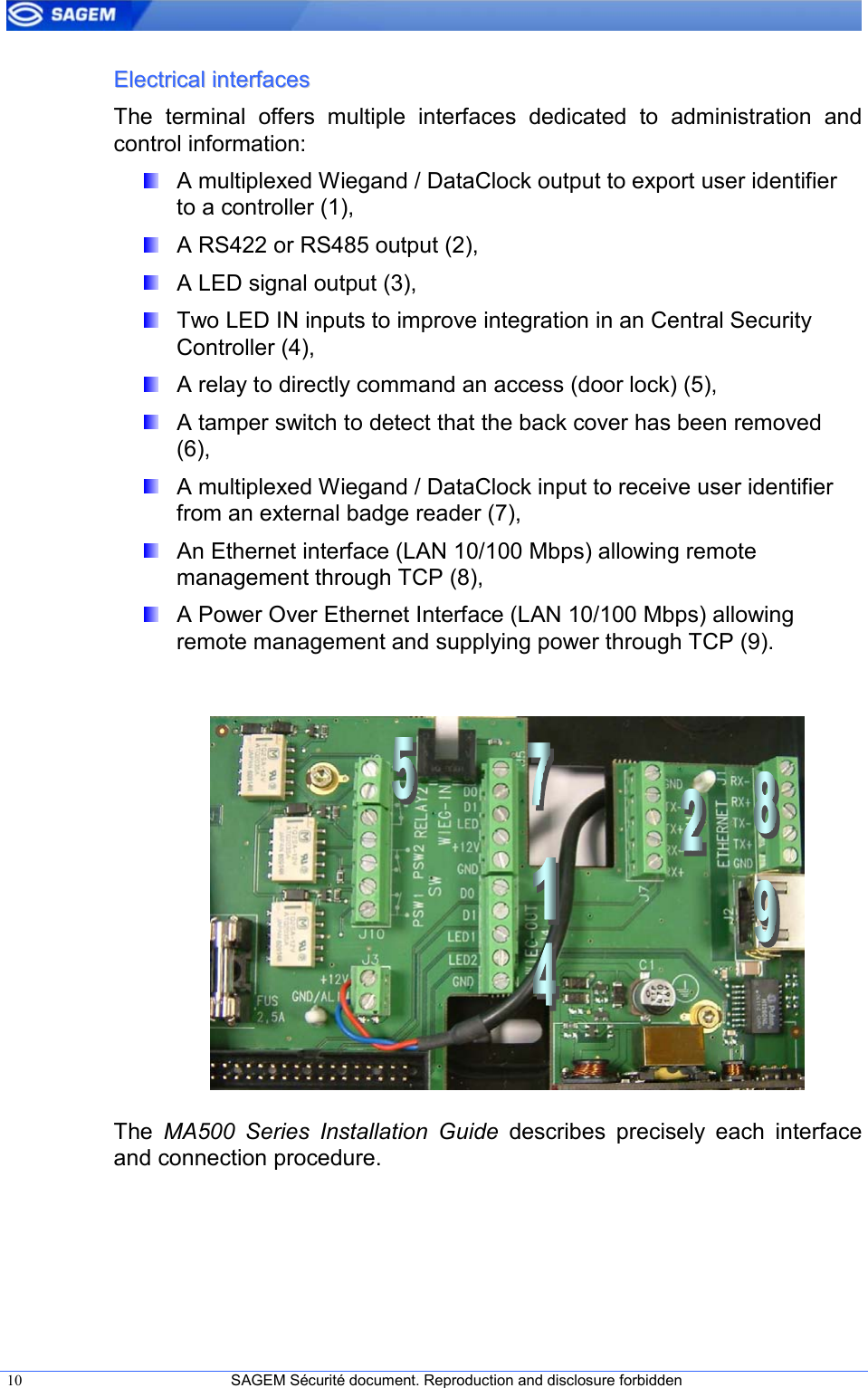  10  SAGEM Sécurité document. Reproduction and disclosure forbidden   EElleeccttrriiccaall  iinntteerrffaacceess  The  terminal  offers  multiple  interfaces  dedicated  to  administration  and control information:   A multiplexed Wiegand / DataClock output to export user identifier to a controller (1),   A RS422 or RS485 output (2),   A LED signal output (3),   Two LED IN inputs to improve integration in an Central Security Controller (4),   A relay to directly command an access (door lock) (5),   A tamper switch to detect that the back cover has been removed (6),   A multiplexed Wiegand / DataClock input to receive user identifier from an external badge reader (7),   An Ethernet interface (LAN 10/100 Mbps) allowing remote management through TCP (8),   A Power Over Ethernet Interface (LAN 10/100 Mbps) allowing remote management and supplying power through TCP (9).             The  MA500  Series  Installation  Guide  describes  precisely  each  interface and connection procedure.  