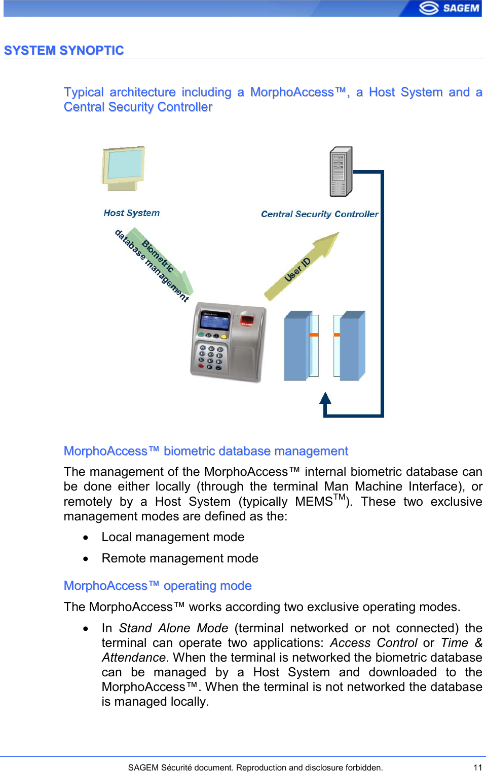    SAGEM Sécurité document. Reproduction and disclosure forbidden.  11  SSYYSSTTEEMM  SSYYNNOOPPTTIICC  TTyyppiiccaall  aarrcchhiitteeccttuurree  iinncclluuddiinngg  aa  MMoorrpphhooAAcccceessss™™,,  aa  HHoosstt  SSyysstteemm  aanndd  aa  CCeennttrraall  SSeeccuurriittyy  CCoonnttrroolllleerr                 MMoorrpphhooAAcccceessss™™  bbiioommeettrriicc  ddaattaabbaassee  mmaannaaggeemmeenntt  The management of the MorphoAccess™ internal biometric database can be  done  either  locally  (through  the  terminal  Man  Machine  Interface),  or remotely  by  a  Host  System  (typically  MEMSTM).  These  two  exclusive management modes are defined as the: •  Local management mode •  Remote management mode MMoorrpphhooAAcccceessss™™  ooppeerraattiinngg  mmooddee  The MorphoAccess™ works according two exclusive operating modes.  •  In  Stand  Alone  Mode  (terminal  networked  or  not  connected)  the terminal  can  operate  two  applications:  Access  Control  or  Time  &amp; Attendance. When the terminal is networked the biometric database can  be  managed  by  a  Host  System  and  downloaded  to  the MorphoAccess™. When the terminal is not networked the database is managed locally. 