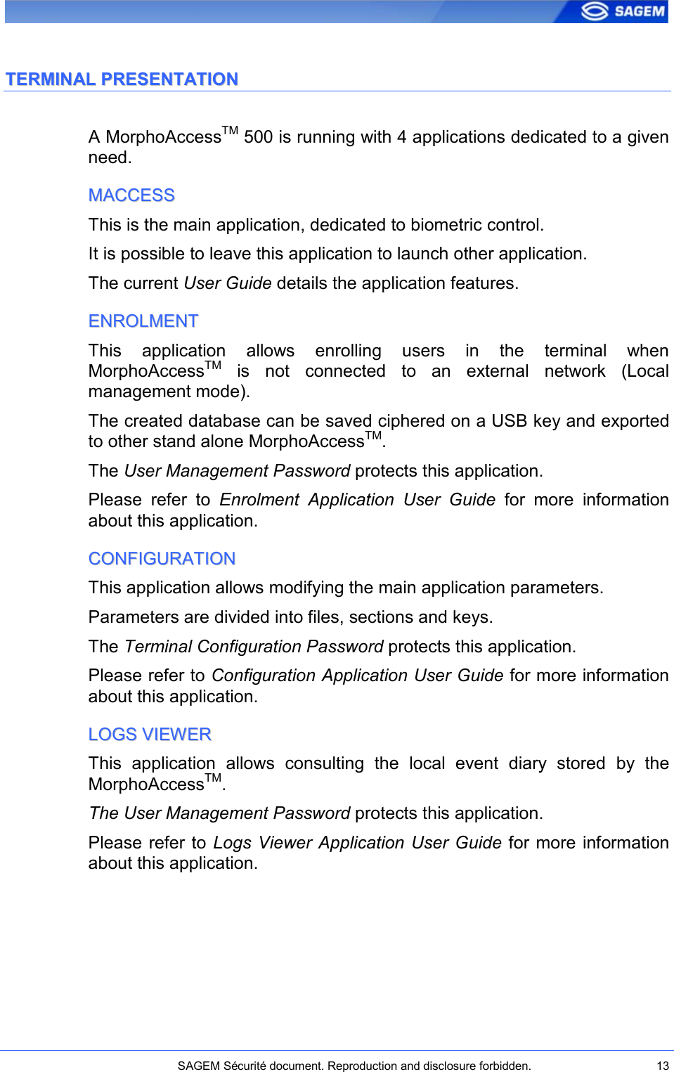    SAGEM Sécurité document. Reproduction and disclosure forbidden.  13  TTEERRMMIINNAALL  PPRREESSEENNTTAATTIIOONN  A MorphoAccessTM 500 is running with 4 applications dedicated to a given need. MMAACCCCEESSSS  This is the main application, dedicated to biometric control. It is possible to leave this application to launch other application. The current User Guide details the application features. EENNRROOLLMMEENNTT  This  application  allows  enrolling  users  in  the  terminal  when MorphoAccessTM  is  not  connected  to  an  external  network  (Local management mode). The created database can be saved ciphered on a USB key and exported to other stand alone MorphoAccessTM. The User Management Password protects this application. Please  refer  to  Enrolment  Application  User  Guide  for  more  information about this application. CCOONNFFIIGGUURRAATTIIOONN  This application allows modifying the main application parameters. Parameters are divided into files, sections and keys. The Terminal Configuration Password protects this application. Please refer to Configuration Application User Guide for more information about this application. LLOOGGSS  VVIIEEWWEERR  This  application  allows  consulting  the  local  event  diary  stored  by  the MorphoAccessTM. The User Management Password protects this application. Please refer to Logs Viewer Application User Guide for more information about this application. 