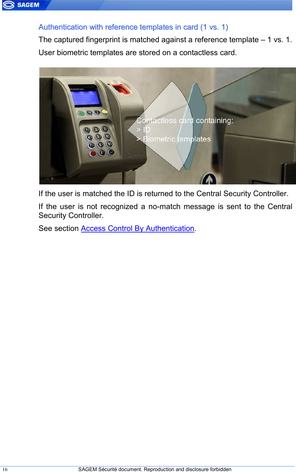  16  SAGEM Sécurité document. Reproduction and disclosure forbidden   AAuutthheennttiiccaattiioonn  wwiitthh  rreeffeerreennccee  tteemmppllaatteess  iinn  ccaarrdd  ((11  vvss..  11))  The captured fingerprint is matched against a reference template – 1 vs. 1. User biometric templates are stored on a contactless card.           If the user is matched the ID is returned to the Central Security Controller. If  the  user  is  not  recognized  a  no-match  message  is  sent  to  the  Central Security Controller. See section Access Control By Authentication. 