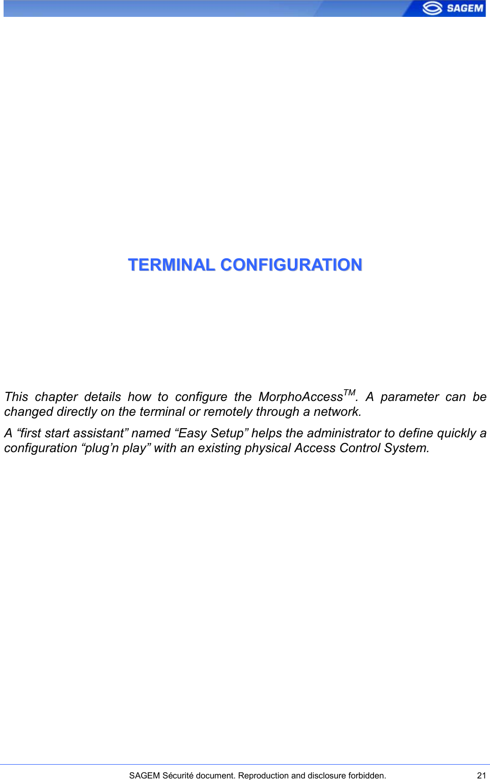    SAGEM Sécurité document. Reproduction and disclosure forbidden.  21  TTEERRMMIINNAALL  CCOONNFFIIGGUURRAATTIIOONN  This  chapter  details  how  to  configure  the  MorphoAccessTM.  A  parameter  can  be changed directly on the terminal or remotely through a network. A “first start assistant” named “Easy Setup” helps the administrator to define quickly a configuration “plug’n play” with an existing physical Access Control System.  
