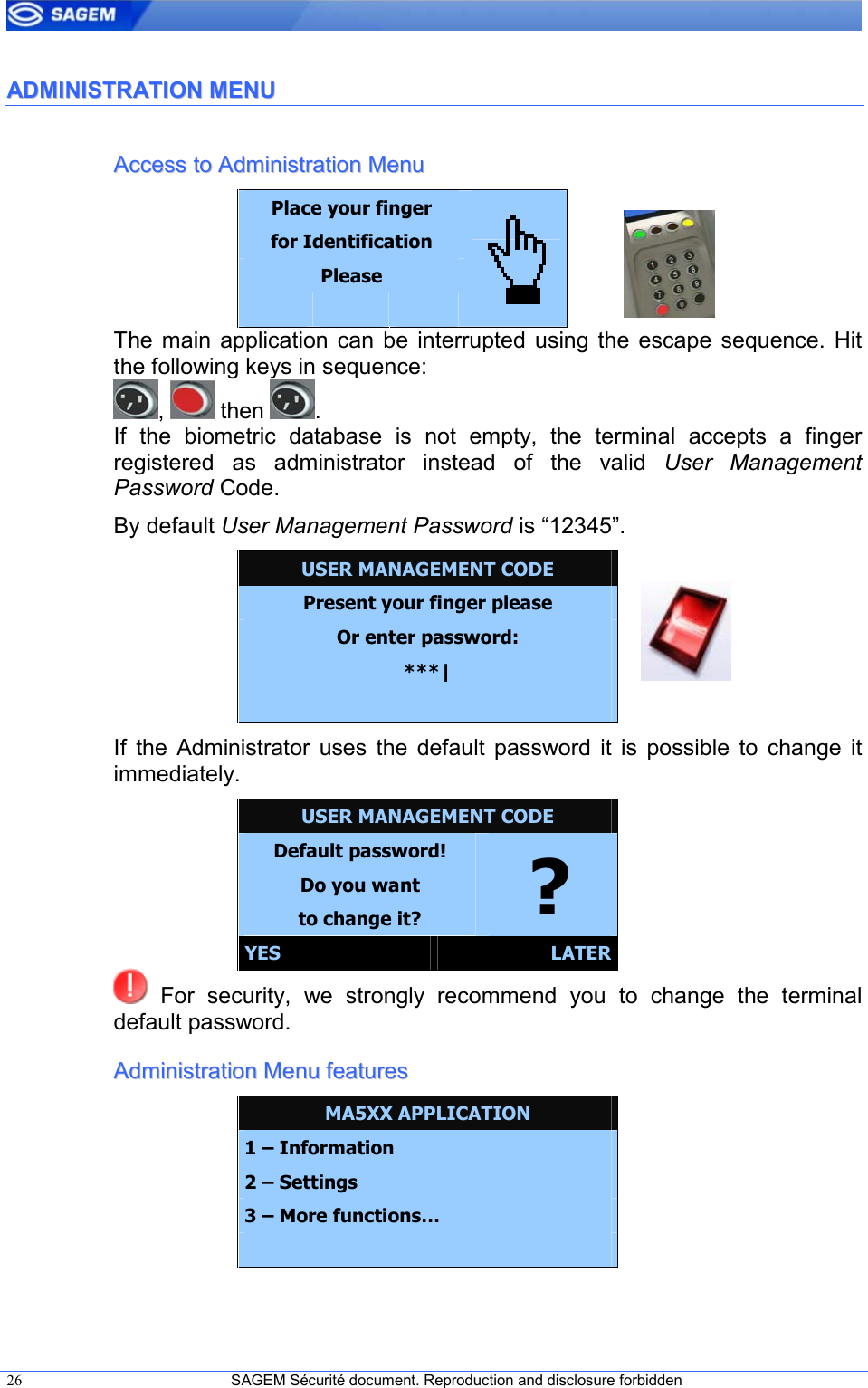  26  SAGEM Sécurité document. Reproduction and disclosure forbidden   AADDMMIINNIISSTTRRAATTIIOONN  MMEENNUU  AAcccceessss  ttoo  AAddmmiinniissttrraattiioonn  MMeennuu  Place your finger for Identification Please      The  main  application  can  be  interrupted  using the  escape  sequence. Hit the following keys in sequence: ,   then  . If  the  biometric  database  is  not  empty,  the  terminal  accepts  a  finger registered  as  administrator  instead  of  the  valid  User  Management Password Code.  By default User Management Password is “12345”. USER MANAGEMENT CODE Present your finger please Or enter password: ***|  If  the  Administrator  uses  the  default  password  it  is  possible  to  change  it immediately. USER MANAGEMENT CODE Default password! Do you want to change it?  ? YES  LATER   For  security,  we  strongly  recommend  you  to  change  the  terminal default password. AAddmmiinniissttrraattiioonn  MMeennuu  ffeeaattuurreess  MA5XX APPLICATION 1 – Information 2 – Settings 3 – More functions…  