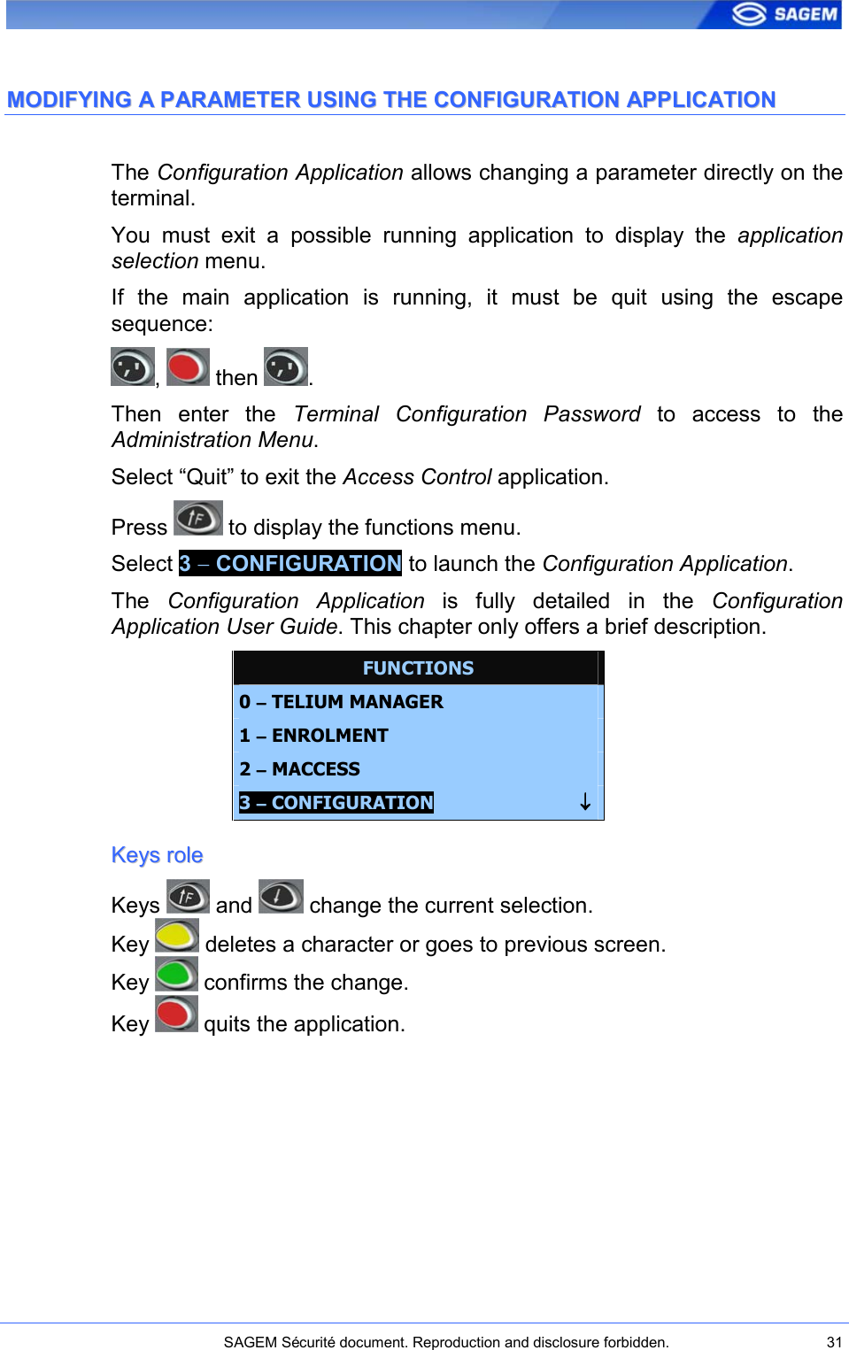    SAGEM Sécurité document. Reproduction and disclosure forbidden.  31  MMOODDIIFFYYIINNGG  AA  PPAARRAAMMEETTEERR  UUSSIINNGG  TTHHEE  CCOONNFFIIGGUURRAATTIIOONN  AAPPPPLLIICCAATTIIOONN  The Configuration Application allows changing a parameter directly on the terminal. You  must  exit  a  possible  running  application  to  display  the  application selection menu. If  the  main  application  is  running,  it  must  be  quit  using  the  escape sequence: ,   then  . Then  enter  the  Terminal  Configuration  Password  to  access  to  the Administration Menu. Select “Quit” to exit the Access Control application. Press   to display the functions menu. Select 3 − CONFIGURATION to launch the Configuration Application. The  Configuration  Application  is  fully  detailed  in  the  Configuration Application User Guide. This chapter only offers a brief description. FUNCTIONS 0 −−−− TELIUM MANAGER 1 −−−− ENROLMENT  2 −−−− MACCESS 3 −−−− CONFIGURATION                           ↓↓↓↓ KKeeyyss  rroollee  Keys   and   change the current selection. Key   deletes a character or goes to previous screen. Key   confirms the change. Key   quits the application. 