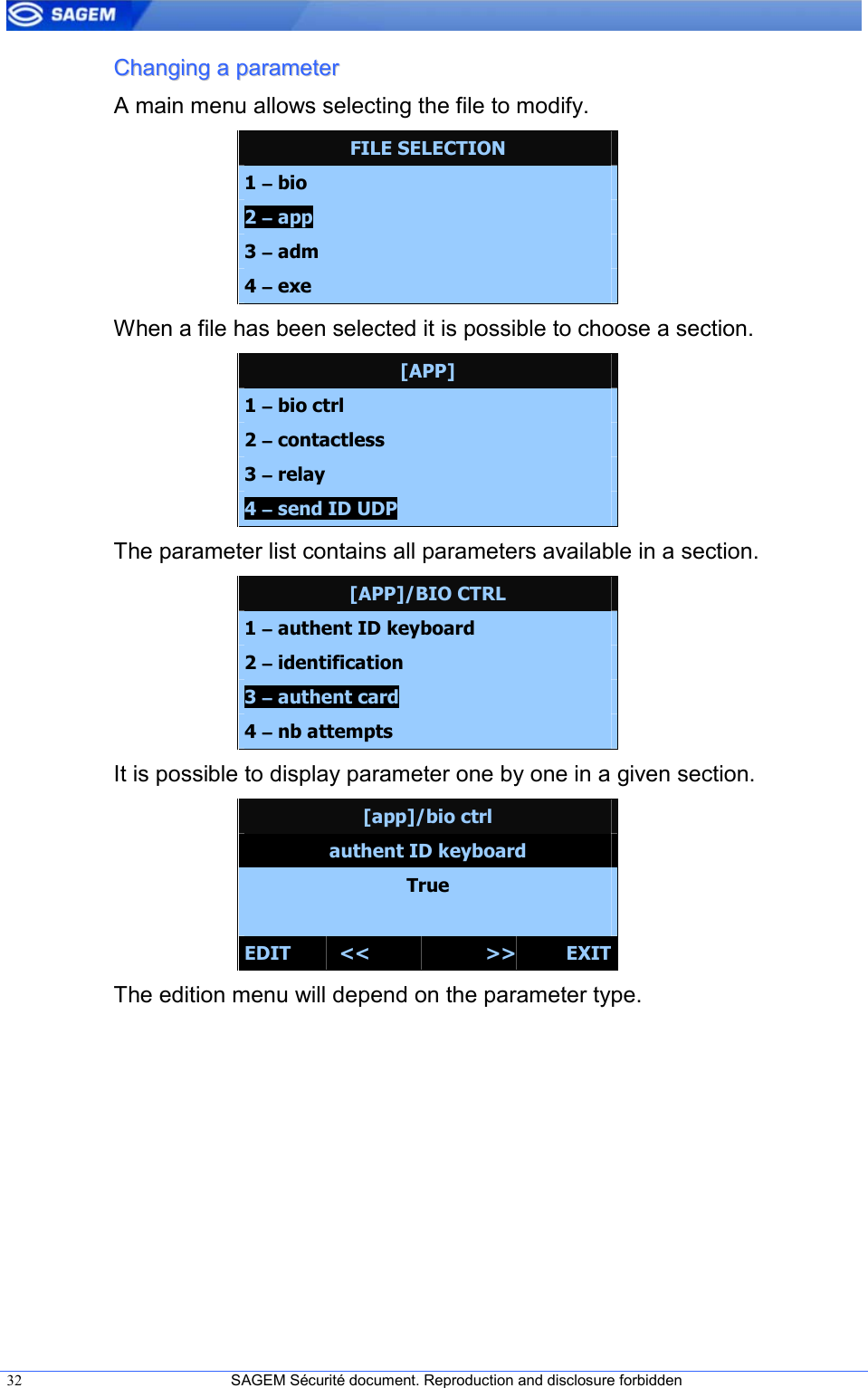  32  SAGEM Sécurité document. Reproduction and disclosure forbidden   CChhaannggiinngg  aa  ppaarraammeetteerr  A main menu allows selecting the file to modify. FILE SELECTION 1 −−−− bio 2 −−−− app 3 −−−− adm 4 −−−− exe When a file has been selected it is possible to choose a section. [APP] 1 −−−− bio ctrl 2 −−−− contactless 3 −−−− relay 4 −−−− send ID UDP The parameter list contains all parameters available in a section. [APP]/BIO CTRL 1 −−−− authent ID keyboard 2 −−−− identification 3 −−−− authent card mode 4 −−−− nb attempts It is possible to display parameter one by one in a given section. [app]/bio ctrl authent ID keyboard True  EDIT  &lt;&lt;  &gt;&gt; EXIT The edition menu will depend on the parameter type. 