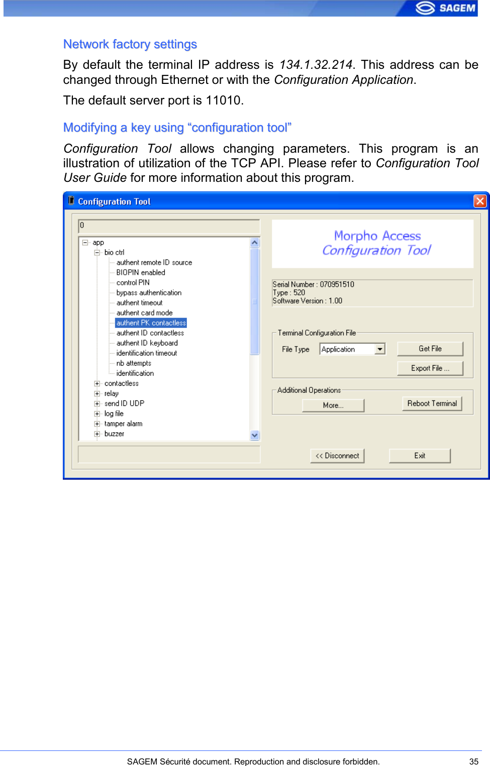    SAGEM Sécurité document. Reproduction and disclosure forbidden.  35  NNeettwwoorrkk  ffaaccttoorryy  sseettttiinnggss  By default  the  terminal IP  address  is  134.1.32.214. This  address  can  be changed through Ethernet or with the Configuration Application. The default server port is 11010. MMooddiiffyyiinngg  aa  kkeeyy  uussiinngg  ““ccoonnffiigguurraattiioonn  ttooooll””  Configuration  Tool  allows  changing  parameters.  This  program  is  an illustration of utilization of the TCP API. Please refer to Configuration Tool User Guide for more information about this program.  