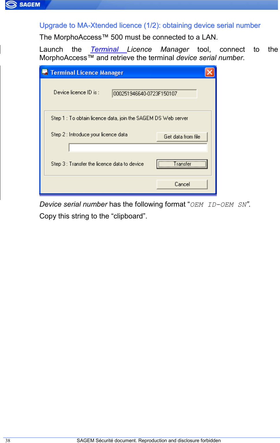  38  SAGEM Sécurité document. Reproduction and disclosure forbidden   UUppggrraaddee  ttoo  MMAA--XXtteennddeedd  lliicceennccee  ((11//22))::  oobbttaaiinniinngg  ddeevviiccee  sseerriiaall  nnuummbbeerr  The MorphoAccess™ 500 must be connected to a LAN. Launch  the  Terminal Licence  Manager  tool,  connect  to  the MorphoAccess™ and retrieve the terminal device serial number.  Device serial number has the following format “OEM ID-OEM SN”. Copy this string to the “clipboard”. 