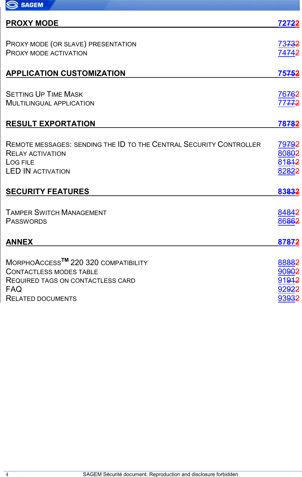  4  SAGEM Sécurité document. Reproduction and disclosure forbidden   PROXY MODE  72722 PROXY MODE (OR SLAVE) PRESENTATION 73732 PROXY MODE ACTIVATION 74742 APPLICATION CUSTOMIZATION  75752 SETTING UP TIME MASK 76762 MULTILINGUAL APPLICATION 77772 RESULT EXPORTATION  78782 REMOTE MESSAGES: SENDING THE ID TO THE CENTRAL SECURITY CONTROLLER 79792 RELAY ACTIVATION 80802 LOG FILE 81812 LED IN ACTIVATION 82822 SECURITY FEATURES  83832 TAMPER SWITCH MANAGEMENT 84842 PASSWORDS 86862 ANNEX  87872 MORPHOACCESSTM 220 320 COMPATIBILITY 88882 CONTACTLESS MODES TABLE 90902 REQUIRED TAGS ON CONTACTLESS CARD 91912 FAQ  92922 RELATED DOCUMENTS 93932  