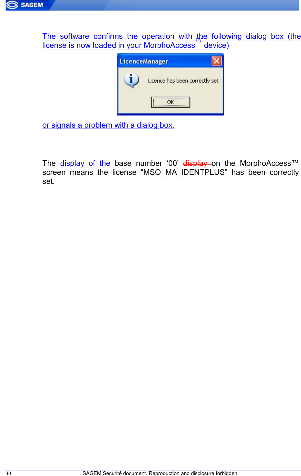  40  SAGEM Sécurité document. Reproduction and disclosure forbidden    The  software  confirms  the  operation  with  the  following  dialog  box  (the license is now loaded in your MorphoAccessTM device)   or signals a problem with a dialog box.   The  display  of  the  base  number  ‘00’  display  on  the  MorphoAccess™ screen  means  the  license  “MSO_MA_IDENTPLUS”  has  been  correctly set.  