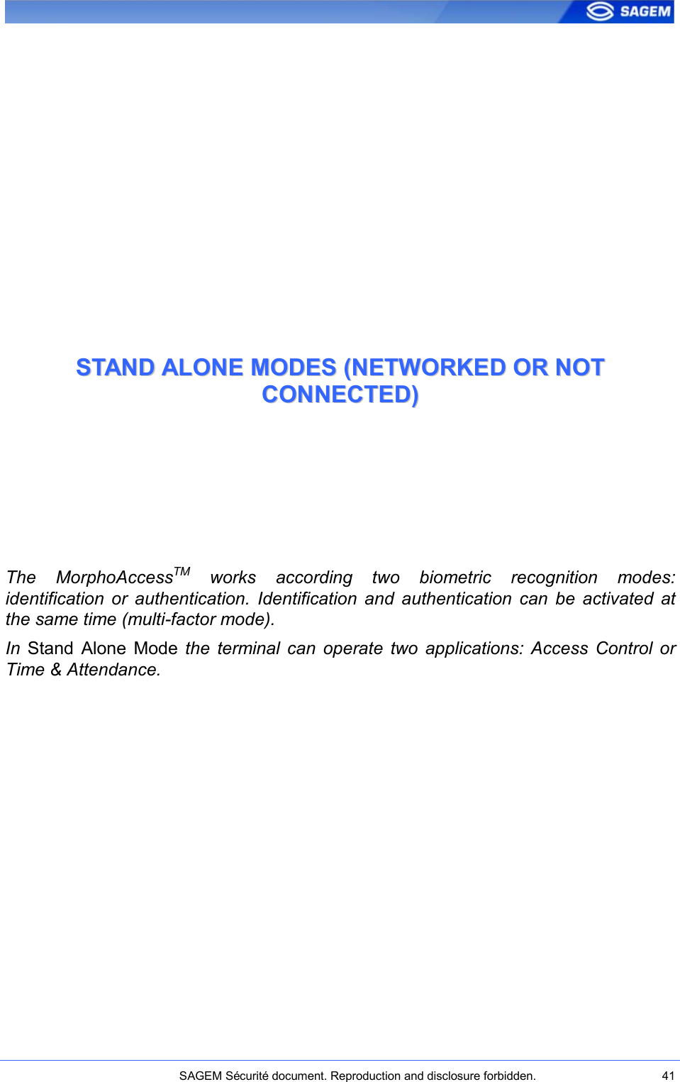    SAGEM Sécurité document. Reproduction and disclosure forbidden.  41  SSTTAANNDD  AALLOONNEE  MMOODDEESS  ((NNEETTWWOORRKKEEDD  OORR  NNOOTT  CCOONNNNEECCTTEEDD))  The  MorphoAccessTM  works  according  two  biometric  recognition  modes: identification  or  authentication.  Identification  and  authentication  can  be  activated  at the same time (multi-factor mode). In  Stand  Alone  Mode  the  terminal  can  operate  two  applications:  Access  Control  or Time &amp; Attendance. 