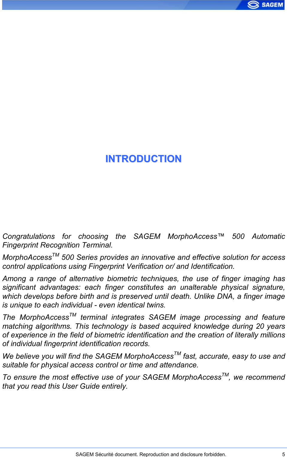    SAGEM Sécurité document. Reproduction and disclosure forbidden.  5  IINNTTRROODDUUCCTTIIOONN  Congratulations  for  choosing  the  SAGEM  MorphoAccess™  500  Automatic Fingerprint Recognition Terminal.  MorphoAccessTM 500 Series provides an innovative and effective solution for access control applications using Fingerprint Verification or/ and Identification. Among  a  range  of  alternative  biometric  techniques,  the  use  of  finger  imaging  has significant  advantages:  each  finger  constitutes  an  unalterable  physical  signature, which develops before birth and is preserved until death. Unlike DNA, a finger image is unique to each individual - even identical twins. The  MorphoAccessTM  terminal  integrates  SAGEM  image  processing  and  feature matching algorithms. This technology is based acquired knowledge during 20 years of experience in the field of biometric identification and the creation of literally millions of individual fingerprint identification records. We believe you will find the SAGEM MorphoAccessTM fast, accurate, easy to use and suitable for physical access control or time and attendance. To ensure the most effective use of your SAGEM MorphoAccessTM, we recommend that you read this User Guide entirely. 