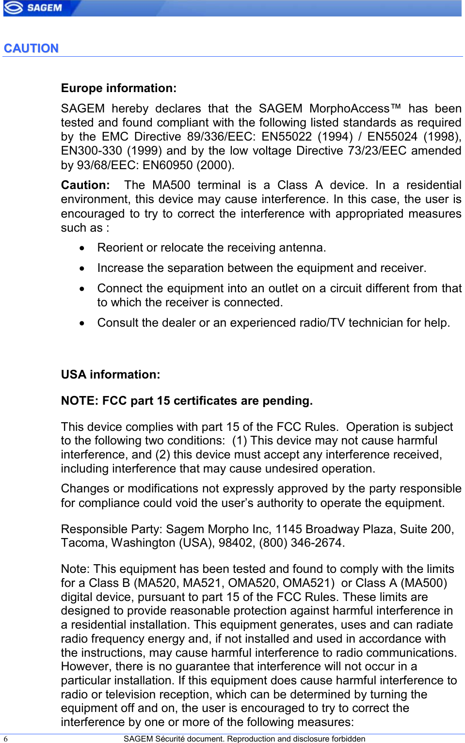  6  SAGEM Sécurité document. Reproduction and disclosure forbidden   CCAAUUTTIIOONN  Europe information: SAGEM  hereby  declares  that  the  SAGEM  MorphoAccess™  has  been tested and found compliant with the following listed standards as required by  the  EMC  Directive  89/336/EEC:  EN55022  (1994)  /  EN55024  (1998), EN300-330 (1999) and by the low voltage Directive 73/23/EEC amended by 93/68/EEC: EN60950 (2000). Caution:    The  MA500  terminal  is  a Class  A  device.  In  a  residential environment, this device may cause interference. In this case, the user is encouraged  to try to correct  the interference with appropriated measures such as :  •  Reorient or relocate the receiving antenna. •  Increase the separation between the equipment and receiver. •  Connect the equipment into an outlet on a circuit different from that to which the receiver is connected. •  Consult the dealer or an experienced radio/TV technician for help.  USA information: NOTE: FCC part 15 certificates are pending. This device complies with part 15 of the FCC Rules.  Operation is subject to the following two conditions:  (1) This device may not cause harmful interference, and (2) this device must accept any interference received, including interference that may cause undesired operation. Changes or modifications not expressly approved by the party responsible for compliance could void the user’s authority to operate the equipment. Responsible Party: Sagem Morpho Inc, 1145 Broadway Plaza, Suite 200, Tacoma, Washington (USA), 98402, (800) 346-2674. Note: This equipment has been tested and found to comply with the limits for a Class B (MA520, MA521, OMA520, OMA521)  or Class A (MA500) digital device, pursuant to part 15 of the FCC Rules. These limits are designed to provide reasonable protection against harmful interference in a residential installation. This equipment generates, uses and can radiate radio frequency energy and, if not installed and used in accordance with the instructions, may cause harmful interference to radio communications. However, there is no guarantee that interference will not occur in a particular installation. If this equipment does cause harmful interference to radio or television reception, which can be determined by turning the equipment off and on, the user is encouraged to try to correct the interference by one or more of the following measures: 