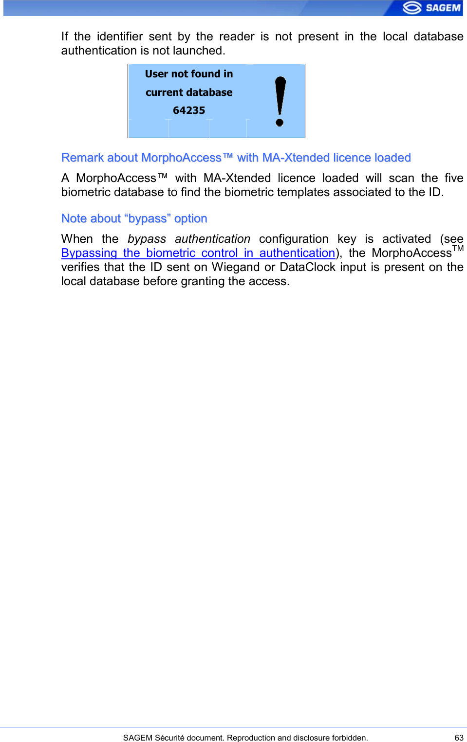    SAGEM Sécurité document. Reproduction and disclosure forbidden.  63  If  the  identifier  sent  by  the  reader  is  not  present  in  the  local  database authentication is not launched. User not found in current database 64235      RReemmaarrkk  aabboouutt  MMoorrpphhooAAcccceessss™™  wwiitthh  MMAA--XXtteennddeedd  lliicceennccee  llooaaddeedd  A  MorphoAccess™  with  MA-Xtended  licence  loaded  will  scan  the  five biometric database to find the biometric templates associated to the ID. NNoottee  aabboouutt  ““bbyyppaassss””  ooppttiioonn  When  the  bypass  authentication  configuration  key  is  activated  (see Bypassing  the  biometric  control  in  authentication),  the  MorphoAccessTM verifies that the ID sent on Wiegand or DataClock input is present on the local database before granting the access. 